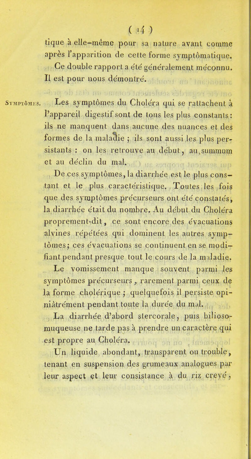 Symptômes. ( <4 ) tique à elle-même pour sa nature avant comme après l’apparition de celte forme symptomatique. Ce double rapport a été généralement méconnu. Il est pour nous démontré. **' >1) >■ '■ • Hi» ' il ' Ui) : * I <10? %'j î > . ’ e'>'\ M'j jllû Les symptômes du Choléra qui se rattachent à l’appareil digestif sont de tous les plus constants : ils ne manquent dans aucune des nuances et des formes de la maladie ; ils sont aussi les plus per- sistants : on les retrouve au début, au.summum et au déclin du mal. De ces symptômes, la diarrhée est le plus cons- tant et le plus caractéristique. Toutes les fois que des symptômes précurseurs ont été constatés, la diarrhée était du nombre. Au début du Choléra proprement-dit, ce sont encore des évacuations alvines répétées qui dominent les autres symp- tômes; ces évacuations se continuent en se modi- fiant pendant presque tout le cours de la maladie. Le vomissement manque souvent parmi les symptômes précurseurs, rarement parmi ceux de la forme cholérique ; quelquefois il persiste opi- niâtrément pendant toute la durée du mal. La diarrhée d’abord stercorale, puis bilioso- muqueuse ne tarde pas à prendre un caractère qui est propre au Choléra. Un liquide abondant, transparent ou trouble, tenant en suspension des grumeaux analogues par leur aspect et leur consistance à du riz crevé.