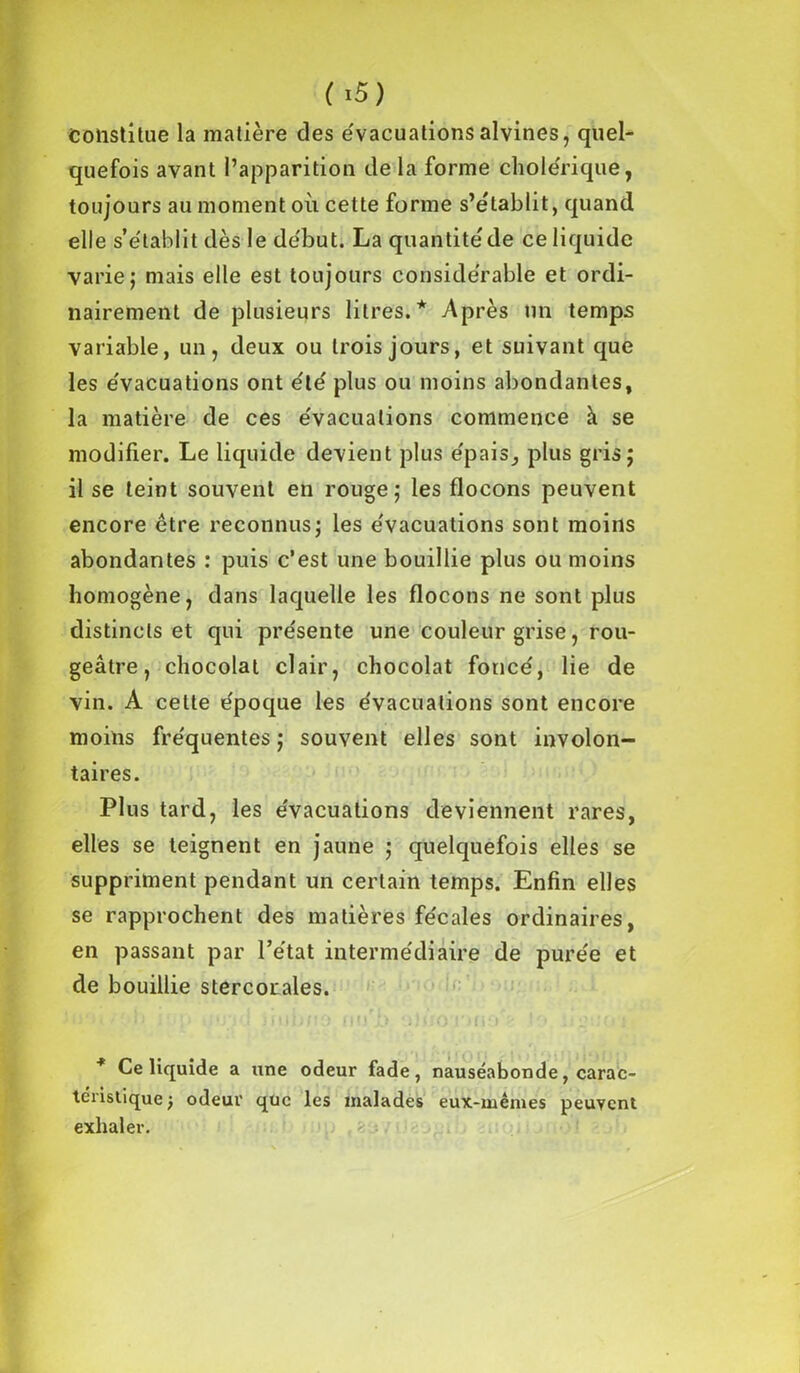 Constitue la matière des évacuations alvines, quel- quefois avant l’apparition de la forme cholérique, toujours au moment où cette forme s’établit, quand elle s’établit dès le début. La quantité de ce liquide varie; mais elle est toujours considérable et ordi- nairement de plusieurs litres.* Après un temps variable, un, deux ou trois jours, et suivant que les évacuations ont été plus ou moins abondantes, la matière de ces évacuations commence à se modifier. Le liquide devient plus épais, plus gris; il se teint souvent en rouge; les flocons peuvent encore être reconnus; les évacuations sont moins abondantes : puis c’est une bouillie plus ou moins homogène, dans laquelle les flocons ne sont plus distincts et qui présente une couleur grise, rou- geâtre, chocolat clair, chocolat foncé, lie de vin. A cette époque les évacuations sont encore moins fréquentes ; souvent elles sont involon- taires. Plus tard, les évacuations deviennent rares, elles se teignent en jaune ; quelquefois elles se suppriment pendant un certain temps. Enfin elles se rapprochent des matières fécales ordinaires, en passant par l’état intermédiaire de purée et de bouillie stercorales. '■■■> . i; ;ij'i I imb/to nu b ubiorur» - lo, *? o; * Ce liquide a une odeur fade, nauséabonde, carac- téristique ) odeur que les malades eux-mêmes peuvent exhaler.