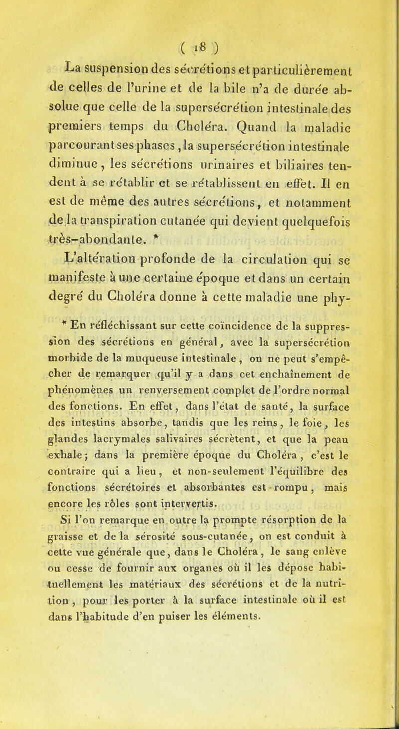 La suspension des sécrétions et particulièrement de celles de l’urine et de la bile n’a de durée ab- solue que celle de la supersécrétion intestinale des premiers temps du Choléra. Quand la maladie parcourant ses phases , la supersécrélion intestinale diminue, les sécrétions urinaires et biliaires ten- dent à se rétablir et se rétablissent en effet. Il en est de même des autres sécrétions, et notamment de la transpiration cutanée qui devient quelquefois très-abondante. * L’altération profonde de la circulation qui se manifeste aune certaine époque et dans un certain degré du Choléra donne à cette maladie une phy- * En réfléchissant sur cette coïncidence de la suppres- sion des sécrétions en général, avec la supersécrétion morbide de la muqueuse intestinale , on ne peut s’empê- cher de remarquer qu’il y a dans cet enchaînement de phénomènes un renversement complet de l’ordre normal des fonctions. En effet, dans l’état de santé, la surface des intestins absorbe, tandis que les reins, le foie, les glandes lacrymales salivaires sécrètent, et que la peau exhale ; dans la première époque du Choléra, c’est le contraire qui a lieu, et non-seulement l’équilibre des fonctions sécrétoires et absorbantes est rompu, mais encore les rôles sont intervertis. Si l’on remarque en outre la prompte résorption de la graisse et delà sérosité sous-cutanée, on est conduit à cette vue générale que, dans le Choléra, le sang enlève ou cesse de fournir aux organes où il les dépose habi- tuellement les matériaux des sécrétions et de la nutri- tion , pour les porter à la surface intestinale où il est dans l’habitude d’en puiser les éléments.