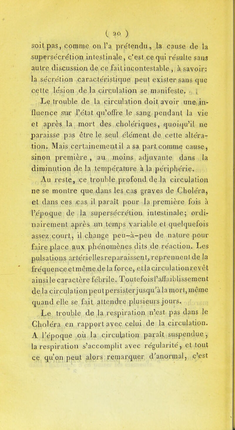 soit pas, comme on l’a prétendu, la cause de la supersécrétion intestinale, c’est ce qui résulte sans autre discussion de ce fait incontestable , à savoir: la secrétion caractéristique peut exister sans que cette lésion de la circulation se manifeste. Le trouble de la circulation doit avoir une;-in- fluence sur l’état qu’offre le sang pendant la vie et après la mort des cholériques, quoiqu’il ne paraisse pas être le seul élément de cette altéra- tion. Mais certainement il a sa part comme cause, sinon première , au moins adjuvante dans la diminution de la température à la périphérie. Au reste, ce trouble profond de.la circulation ne se montre que dans les cas graves de Choléra, et dans ces cas il paraît pour la première fois à l’époque de la supersécrétion intestinale; ordi- nairement après un temps variable et quelquefois assez court, il change peu-à-peu de nature pour faire place aux phénomènes dits de réaction. Les pulsations arte'riellçsreparaissent, reprennent de la fréquence et même de la force, et la circulation revêt ainsi le caractère fébrile. Toutefois l’affaiblissement delà circulation peu tpersis.terjusqu’àla mort, même quand elle se fait attendre plusieurs jours. Le trouble de la respiration n’est pas dans le Choléra en rapport avec celui de la circulation. A l’époque où la circulation paraît suspendue, la respiration s’accomplit avec régularité, et tout ce qu’on peut alors remarquer d’anormal, c’est
