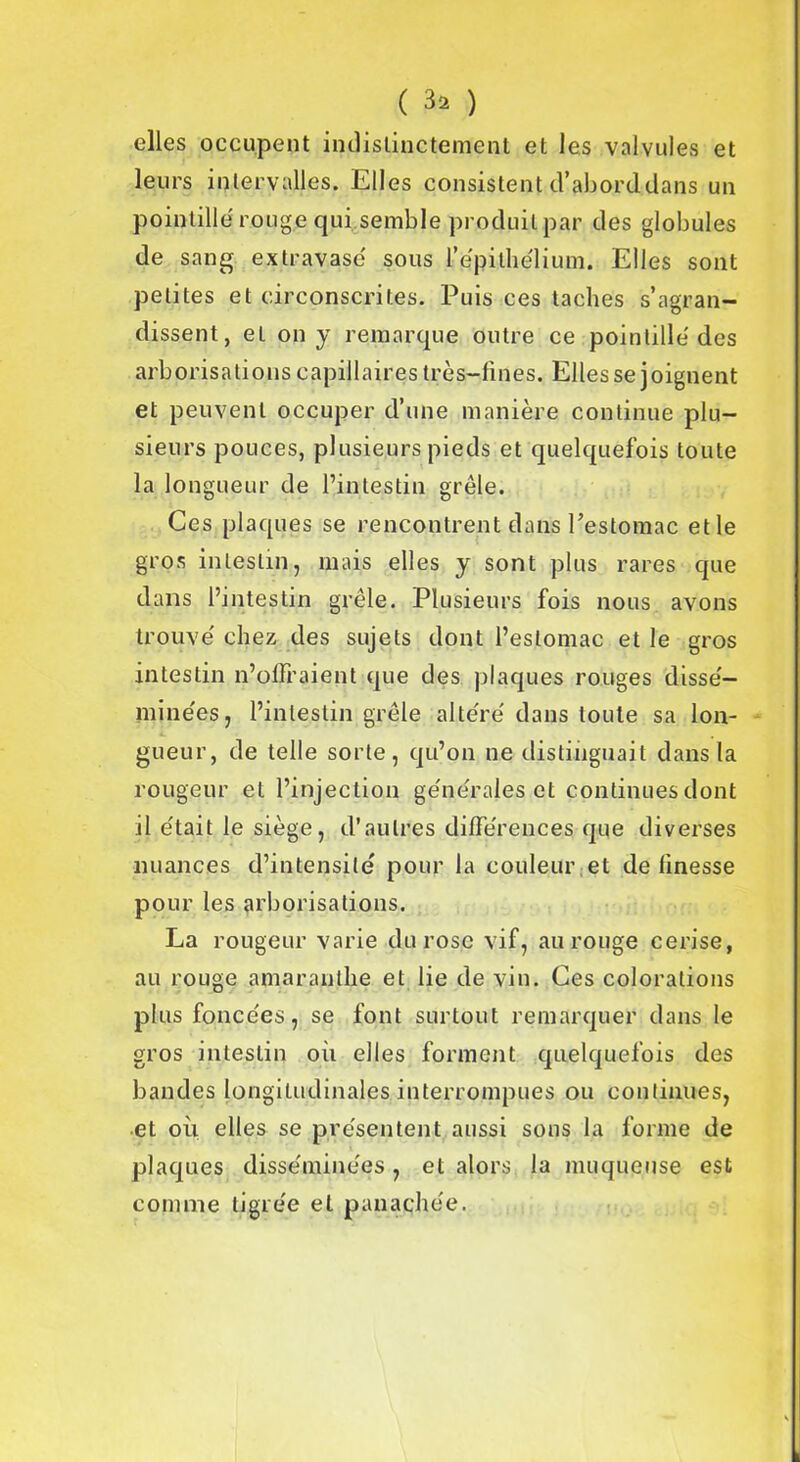 ( 3* ) elles occupent indistinctement et les valvules et leurs intervalles. Elles consistent d’abord.dans un pointillé rouge qui semble produilpar des globules de sang extravasé sous l'épithélium. Elles sont petites et circonscrites. Puis ces taches s’agran- dissent, et on y remarque outre ce pointillé des arborisations capillaires très-fines. Elles se joignent et peuvent occuper d’une manière continue plu- sieurs pouces, plusieurs pieds et quelquefois toute la longueur de l’intestin grêle. Ces plaques se rencontrent dans l’estomac etle gros intestin, mais elles y sont plus rares que dans l’intestin grêle. Plusieurs fois nous avons trouvé chez des sujets dont l’estomac et le gros intestin n’offraient que des plaques rouges dissé- minées, l’intestin grêle altéré dans toute sa lon- gueur, de telle sorte, qu’on ne distinguait dans la rougeur et l’injection générales et continues dont il était le siège, d’autres différences que diverses nuances d’intensité pour la couleur et de finesse pour les arborisations. La rougeur varie du rose vif, au rouge cerise, au rouge amaranthe et lie de vin. Ces colorations plus foncées, se font surtout remarquer dans le gros intestin où elles forment quelquefois des bandes longitudinales interrompues ou continues, et où elles se présentent aussi sons la forme de plaques disséminées, et alors la muqueuse est comme tigrée et panachée.