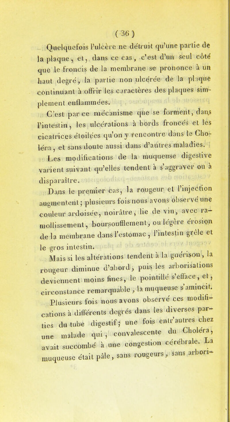 Quelquefois l’ulcère ne détruit qu’une partie de la plaque, et, dans ce cas, c’est d’un seul côté que le froncis de la membrane se prononce à un haut degré, la partie non ulcérée de la plaque continuant à offrir les caractères des plaques sim- plement enflammées. C’est parce mécanisme que se forment, dans l’intestin, les ulcérations h bords froncés et les cicatrices étoilées qu’on y rencontre dans le Cho- léra , et sans doute aussi dans d’autres maladies. Les modifications de la muqueuse digestive varient suivant qu’elles tendent à s aggraver ou à disparaître. Dans le premier cas, la rougeur et l’injection augmentent; plusieurs fois nous avons observé une couleur ardoisée, noirâtre, lie de vin, avec ra- mollissement, boursouflement* ou légère érosion delà membrane dans l’estomac , l’intestin grele et le gros intestin. Mais si les altérations tendent à la guérison , la rougeur diminue d’abord, puis les arborisations deviennent moins fines, le pointillé s’efface, et, circonstance remarquable , la muqueuse s’amincit. Plusieurs fois nous avons observé ces modifi- cations à différents degrés dans les diverses par- ties du tube digestif; une fois enlr’autres chez une malade qui, convalescente du Choiera, avait succombé à une congestion cérébrale. La muqueuse était pâle, sans rougeurs, sans arbon-