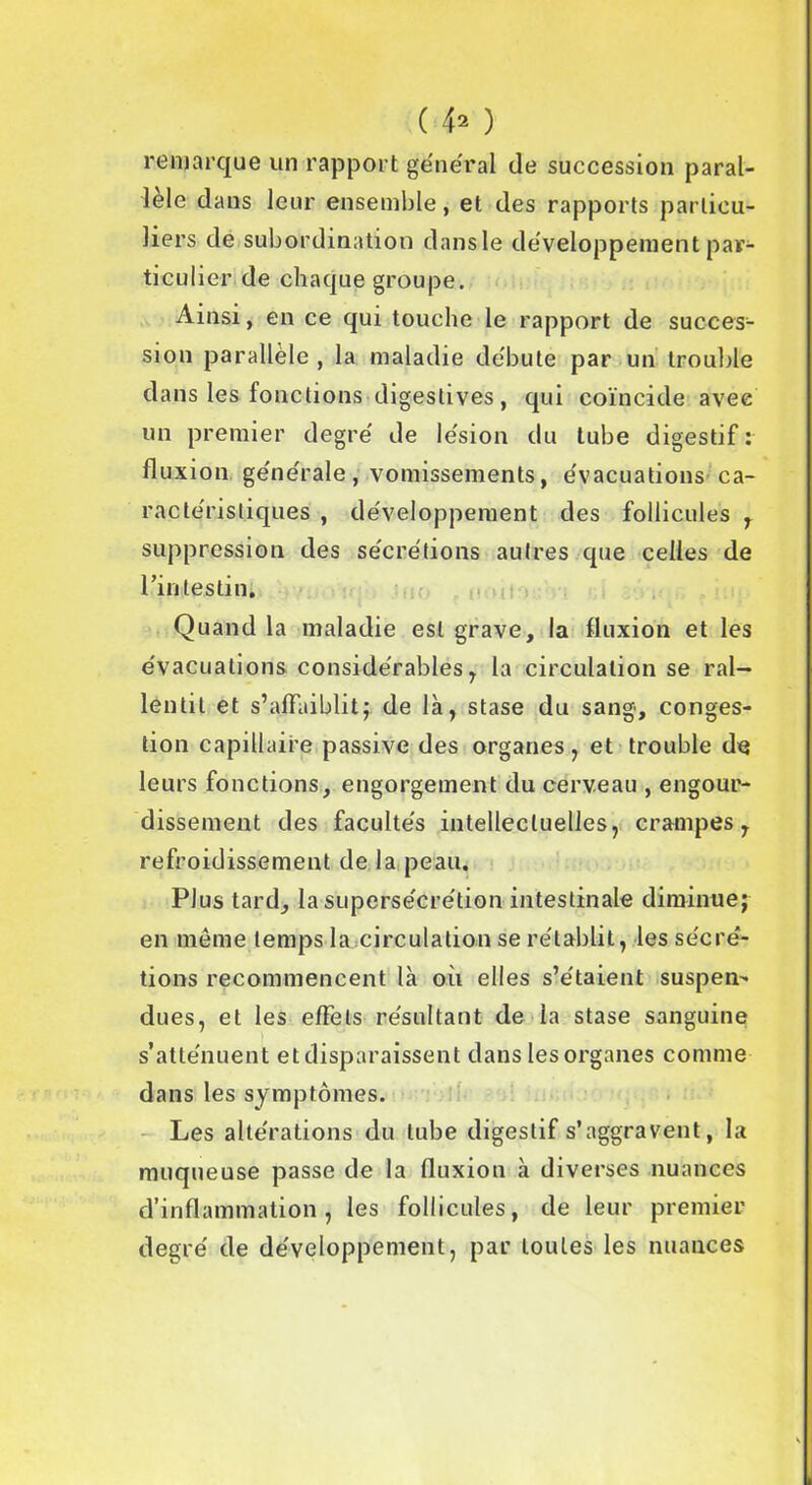 remarque un rapport général de succession paral- lèle dans leur ensemble, et des rapports particu- liers de subordination dansle développement par- ticulier de chaque groupe. Ainsi, en ce qui touche le rapport de succes- sion parallèle , la maladie débute par un trouble dans les fonctions digestives, qui coïncide avec un premier degré de lésion du tube digestif : fluxion générale , vomissements, évacuations ca- ractéristiques , développement des follicules , suppression des sécrétions autres que celles de l’intestin. Quand la maladie est grave, la fluxion et les évacuations considérables, la circulation se ral- lentil et s’affaiblit,- de là, stase du sang, conges- tion capillaire passive des organes, et trouble de leurs fonctions, engorgement du cerveau , engour- dissement des facultés intellectuelles, crampes, refroidissement de la peau. Plus tard, la supersécrétion intestinale diminue; en même temps la circulation se rétablit, les sécré- tions recommencent là où elles s’étaient suspens dues, et les effets résultant de la stase sanguine s’atténuent et disparaissent dans les organes comme dans les symptômes. Les altérations du tube digestif s’aggravent, la muqueuse passe de la fluxion à diverses nuances d’inflammation, les follicules, de leur premier degré de développement, par toutes les nuances