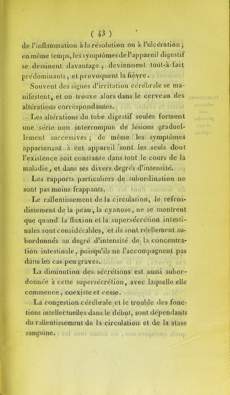 de l’inflammation à-lai résolution ou à l’ulcération; en même temps, les symptômes de l’appareil digestif se dessinent davantage , deviennent tout-à-fait prédominants, et provoquent la fièvre. Souvent des signes d’irritation cérébrale se ma- nifestent, et on trouve alors dans le cerveau des altérations correspondantes. Les altérations du tube digestif seules forment une série non interrompue de lésions graduel- lement successives ; de même les symptômes appartenant à cet appareil sont les seuls dont l’existence soit constante dans tout le cours de la maladie} et dans ses divers degrés d’intensité. Les rapports particuliers de subordination ne sont pas moins frappants. Le rallenlissement de la circulation, le refroi- dissement delà peau, la cyanose, ne se montrent que quand la fluxion et la supersécrétion intesti- nales sont considérables, et ils sont réellement su- bordonnés au degré d’intensité de la concentra- tion intestinale, puisqu’ils ne l’accompagnent pas dans les cas peu graves. La diminution des sécrétions est aussi subor- donnée à cette supersécrétion, avec laquelle elle commence, coexiste et cesse. La congestion cérébrale et le trouble des fonc- tions intellectuelles dans le début, sont dépendants du ralentissement de la circulation et de la stase sanguine.