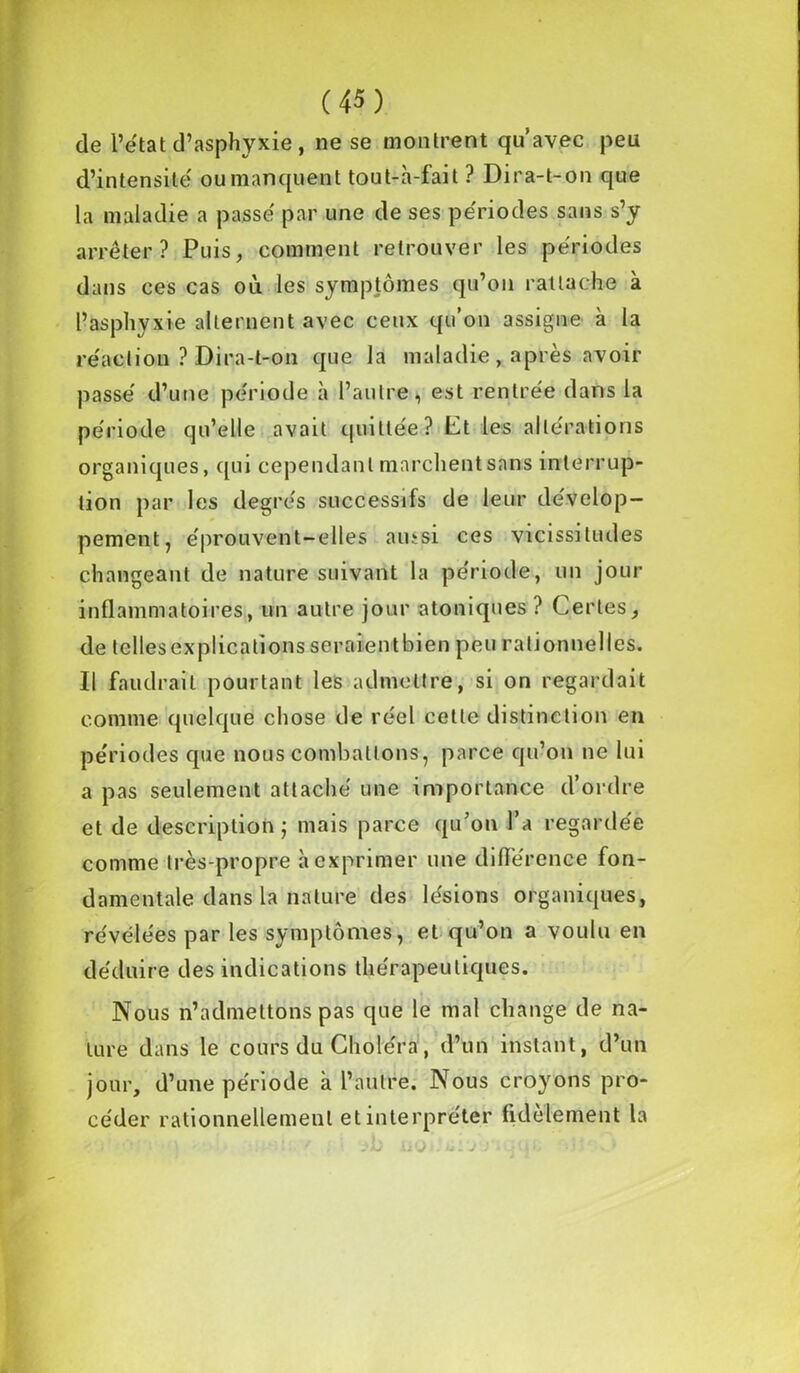 de l’état d’asphyxie, ne se montrent qu’avec peu d’intensité oumanquent tout-h-fait ? Dira-t-on que la maladie a passé par une de ses périodes sans s’y arrêter? Puis, comment retrouver les périodes dans ces cas où. les symptômes qu’on rattache à l’asphyxie alternent avec ceux qu’on assigne à la réaction ? Dira-t-on que la maladie, après avoir passé d’une période h l’autre, est rentrée dans la période qu’elle avait quittée? Ct les altérations organiques, qui cependant marchent sans interrup- tion par les degrés successifs de leur dévelop- pement, éprouvent-elles ainsi ces vicissitudes changeant de nature suivant la période, un jour inflammatoires, un autre jour atoniques ? Certes, de telles explications seraientbien peu rationnelles. Il faudrait pourtant les admettre, si on regardait comme quelque chose de réel cette distinction en périodes que nous combattons, parce qu’on ne lui a pas seulement attaché une importance d’ordre et de description ; mais parce qu’on l’a regardée comme très-propre à exprimer une différence fon- damentale dans la nature des lésions organiques, révélées par les symptômes, et qu’on a voulu en déduire des indications thérapeutiques. Nous n’admettons pas que le mal change de na- ture dans le cours du Choléra, d’un instant, d’un jour, d’une période à l’autre. Nous croyons pro- céder rationnellement et interpréter fidèlement la