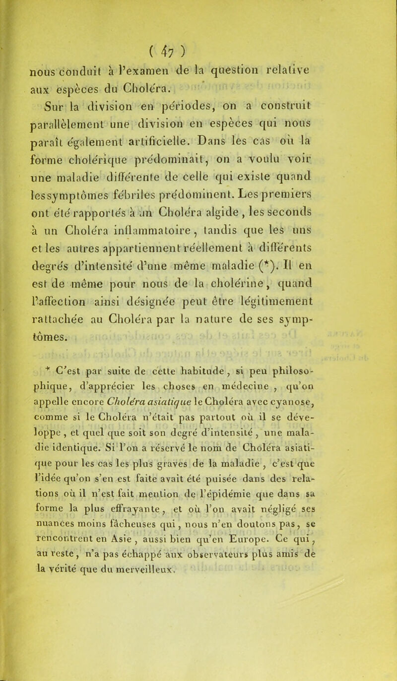 nous conduit à l’examen de la question relative aux espèces du Choiera. Sur la division en périodes, on a construit parallèlement une division en espèces qui nous paraît également artificielle. Dans les cas où la forme cholérique prédominait, on a voulu voir une maladie différente de celle qui existe quand les symptômes fébriles prédominent. Les premiers ont été rapportés à un Choléra algide , les seconds à un Choléra inflammatoire, tandis que les uns et les autres appartiennent réellement à différents degrés d’intensité d’une même maladie (*). Il en est de même pour nous de la cholérine, quand l’affection ainsi désignée peut être légitimement rattachée au Choléra par la nature de ses symp- tômes. * C'est par suite de cette habitude , si peu philoso- phique, d’apprécier les choses en médecine , qu’on appelle encore Choléra asiatique le Choléra avec cyanose, comme si le Choléra n’était pas partout où il se déve- loppe , et quel que soit son degré d’intensité , une mala- die identique. Si l’on a réservé le nom de Choléra asiati- que pour les cas les plus graves de la maladie , c’est que l’idée qu’on s’en est faite avait été puisée dans des rela- tions où il n’est fait mention de l’épidémie que dans sa forme la plus effrayante, et où l’on avait négligé ses nuances moins fâcheuses qui, nous n’en doutons pas, se rencontrent en Asie , aussi bien qu’en Europe. Ce qui, au reste , n’a pas échappé aux observateurs plus amis de la vérité que du merveilleux.