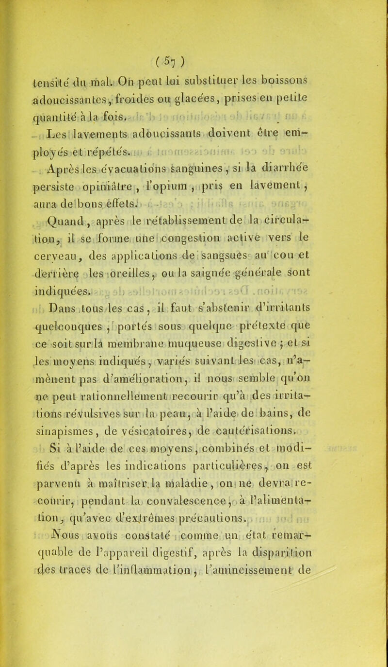 (*l) lensvtë du mal. On peut lui substituer les boissons adoucissantes, froides ou glaeëes, prises en petite quantité à la fois. Les lavements adoucissants doivent être em- ployés et répétés. Après les évacuations sanguines, si la diarrhée persiste opiniâtre , l’opium , pris en lavement , aura de bons effets. Quand, après le rétablissement de la circula- tion, il se forme une congestion active vers le cerveau, des applications de sangsues au cou et derrière les oreilles, ou la saignée générale sont indiquées. Dans tous les cas, il faut s’abstenir d’irritants quelconques , portés sous quelque prétexte que ce soit sur la membrane muqueuse digestive ; et si les moyens indiqués, variés suivant les cas, n’a- mènent pas d’amélioration, il nous semble qu’on ne peut rationnellement recourir qu’à des irrita- tions révulsives sur la peau, à l’aide de bains, de sinapismes, de vésicatoires, de cautérisations. Si à l’aide de cesmovens, combinés et modi- fiés d’après les indications particulières, ou est parvenu à maîtriser la maladie, on ne devra re- courir, pendant la convalescence, à l’alimenta- tion, qu’avec d’exirèmes précautions. Nous avons constaté comme un état remar- quable de l’appareil digestif, après la disparition des traoes de l’inflammation , l’amincissement de