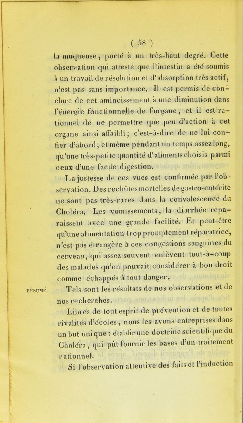 la muqueuse, porte' à un très-haut degré. Cette RÉSUME. observation qui atteste que l’intestin a été soumis à un travail de résolution et d’absorption très-actif, n’est pas sans importance. Il est permis de con- clure de cet amincissement à une diminution dans l’énergie fonctionnelle de l’organe , et il est ra- tionnel de ne permettre que peu d’action à cet organe ainsi affaibli ; c’est-à-dire de ne lui con- fier d’abord, et même pendant un temps assez long, qu’une très-petite quantité d’aliments choisis parmi ceux d’une facile digestion. La justesse de ces vues est confirmée par l’ob- servation . Des rechûtes mortelles de gastro-entérite ne sont pas très-rares dans la convalescence du Choléra. Les vomissements, la diarrhée repa- raissent avec une grande facilité. Et peut-etie qu’une alimentation trop promptement réparatrice, n’est pas étrangère à ces congestions sanguines du cerveau, qui assez souvent enlevent tout-a—coup des malades qu’ou pouvait considérer à bon droit comme échappés à tout danger. Tels sont les résultats de nos observations et de nos recherches. Libres de tout esprit de prévention et de toutes rivalités d’écoles, nous les avons entreprises dans un but unique : établir une doctrine scientifique du Choléra, qui pût fournir les bases d’un traitement r ationnel. Si l’observation attentive des faits et l’induction K