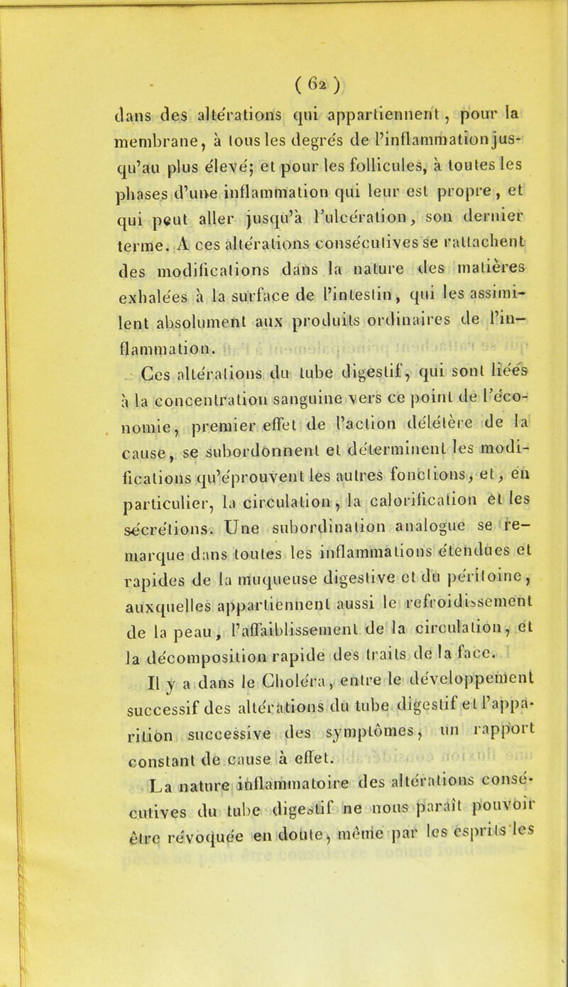 (6*) dans des alterations qui appartiennent, pour la membrane, à tous les degrés de l’inflammation jus- qu’au plus élevé; et pour les follicules, à toutes les phases d’une inflammation qui leur est propre , et qui peut aller jusqu’à l'ulcération, son dernier terme. A ces altérations consécutives se rattachent des modifications dans la nature des matières exhalées à la surface de l’intestin, qui les assimi- lent absolument aux produits ordinaires de l’in- flammation. Ces altérations du tube digestif, qui sont liées à la concentration sanguine vers ce point de l’éco- nomie, premier effet de l’action délétère de la cause, se subordonnent et déterminent les modi- fications qu’éprouvent les autres fonctions, et, en particulier, la circulation, la calorification et les sécrétions. Une subordination analogue se re- marque dans toutes les inflammations étendues et rapides de la muqueuse digestive et du péritoine, auxquelles appartiennent aussi le refroidissement de la peau, l’affaiblissement de la circulation, et la décomposition rapide des traits de la face. Il y a dans le Choléra, entre le développement successif des altérations du tube digestif et l’appa- rition successive des symptômes, un rapport constant de cause h effet. La nature inflammatoire des altérations consé- cutives du tube digestif ne nous paraît pouvoir être révoquée en doute, même par les esprits les