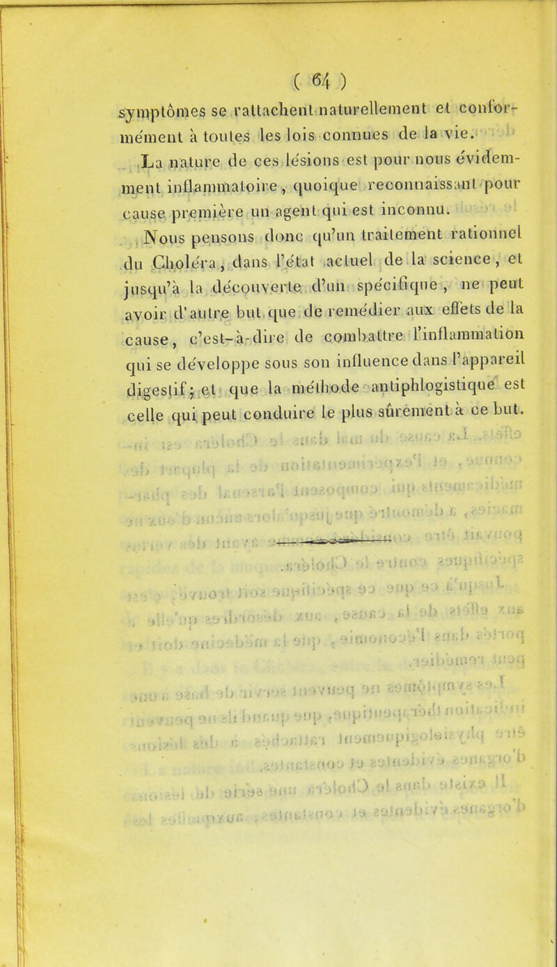 symptômes se rattachent naturellement et confor- mément a toutes les lois connues de la vie. La nature de ces lésions est pour nous évidem- ment inflammatoire y quoique reconnaissant pour cause première un agent qui est inconnu. Nous pensons donc qu’un traitement rationnel du Choléra, dans l’état actuel de la science, et jusqu’à la découverte d’un spécifique , ne peut avoir d’autre but que de remédier aux effets de la cause, c’est—a-dire de combattre linflammation qui se développe sous son influence dans l’appareil digestif j et que la méthode antiphlogistique est celle qui peut conduire le plus sûrement à ce but. i -, i {i \i \ ! ^ il O 1H î ‘ :{! V i i \5 . * > H : î ’ * 1 <i . -i»*'! irup üiuemi' ’ili cn n t1 ■ -< * u t j • • • j i . tel. Vpgui uîip Iviittoii' b fc ' i;î • * * -■* *1 * ! L • .irmloiD'-'l ^ iJnoo .)Vj.0i‘ )'(•>;> ujoiii >*.»<{?- t>-J : 'P -■ ' '■ '’}• L :ii> as ih'ior 'b xvt: , OSVK'J rl ob ihu 'lib 1 . , • M üiipion > ou )'■ >«* -i anp { emiui.oja » - .’ioibl>m‘v« iuaq b iî/rj- jniviJüq mi aomvlqm/a aeJ j.ujcu1 • *•'up .■mpitiiyqf.'ibifi noiti n' fif y si. .ol«C' ( ■ i H) tbrinri Jnüffiaupf .601 > ni i .■-mou Ju 8atuy»uv‘j un; y'*o O ;»1) ynsa «un »n VyloiO el anfd» M y uc •ylmitmoy m saflisbivu «9Uû§ to u 1