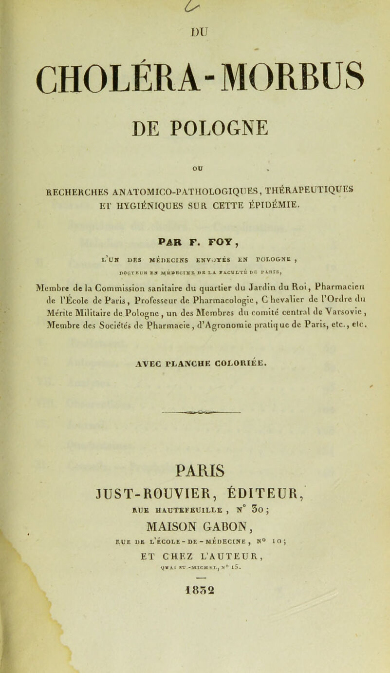 U DU CHOLÉRA- MORBUS DE POLOGNE OU RECHERCHES ANATOMIGO-PATFIOLOGIQUES, THÉRAPEUTIQUES ET HYGIÉNIQUES SUR CETTE ÉPIDÉMIE. PAR F. FOY, I.’UK UES MÉDECINS ENVOYÉS EN rOLOGNE , nOV'TKUK km M lit U RC I N K J) B LA FACULTE DP. I'UHIS, Membre de la Commission sanitaire du quartier du Jardin du Roi, Pharmacien de l’École de Paris, Professeur de Pharmacologie, C hevalicr de l’Ordre du Mérite Militaire de Pologne , un des Membres du comité central de Varsovie , O • % Membre des Sociétés de Pharmacie, d’Agronomie pratique de Paris, etc., etc. AVEC PLANCHE COLORIÉE. PARIS JUST-ROUVIER, ÉDITEUR, MIE H/UJTEFËUILLE , N° 3û ; MAISON GABON, rue de l’école - de - médecine , n° 10; ET CHEZ L’AUTEUR, ^VA.1 ST -MICHKL, S l5. I8Ô2