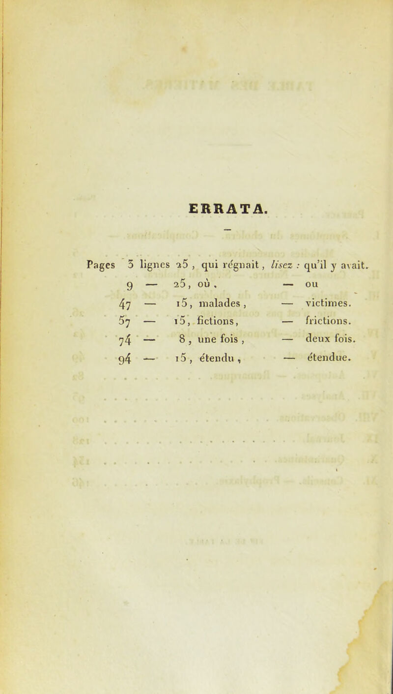 ERRATA. Pages 5 lignes -î5 , qui régnait, lisez : 9 — 25, où, — 47 — 15, malades, — S'] — 15, fictions, — 74 — 8, une fois , — g4 — 15, étendu , — qu’il y avait, ou victimes, frictions, deux fois, étendue.