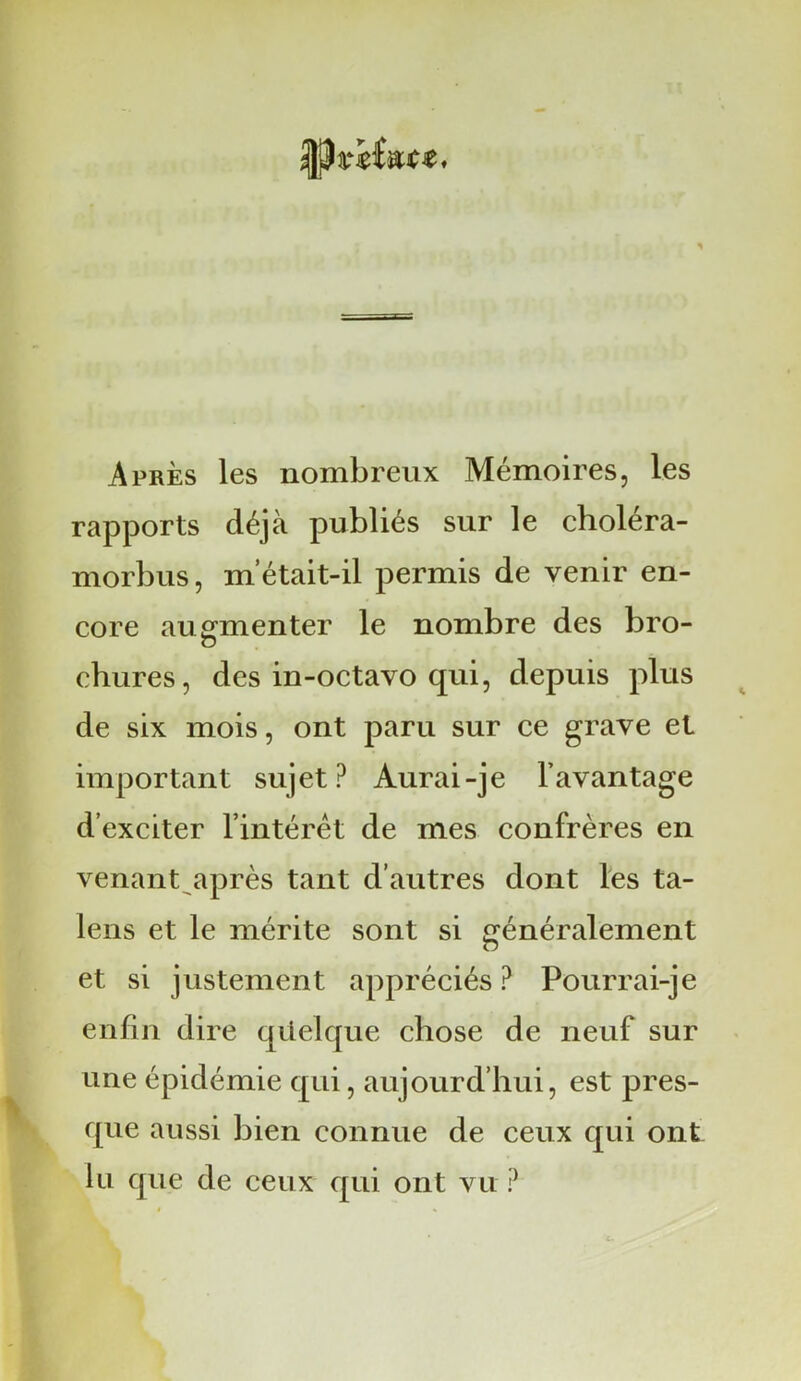 Après les nombreux Mémoires, les rapports déjà publiés sur le choléra- morbus, m’était-il permis de venir en- core augmenter le nombre des bro- o chures, des in-octavo qui, depuis plus de six mois, ont paru sur ce grave et important sujet? Aurai-je l’avantage d’exciter l’intérêt de mes confrères en venant après tant d’autres dont les ta- lens et le mérite sont si généralement et si justement appréciés ? Pourrai-je enfin dire qüelque chose de neuf sur une épidémie qui, aujourd’hui, est pres- que aussi bien connue de ceux qui ont lu que de ceux qui ont vit ?