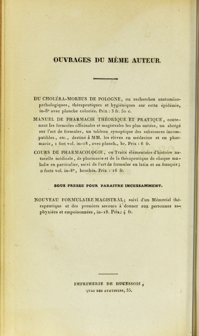 OUVRAGES DU MÊME AUTEUR. DU CHOLERA-MORBUS DE POLOGNE, ou recherches anatomico- pathologiques, thérapeutiques et hygiéniques sur cette épidémie, in-8“ avec planche coloriée. Prix : 3 fr. 5o c. MANUEL DE PHARMACIE THÉORIQUE ET PRATIQUE, conte- nant les formules officinales et magistrales les plus usitées, un abrégé sur l’art de formuler, un tableau synoptique des substances incom- patibles , etc., destiné à MM. les élèves en médecine et en phar- macie, 1 fort vol. in-18 , avec planch., br. Prix : 6 fr. COURS DE PHARMACOLOGIE, on Traité élémentaire d’histoire na- s turelle médicale , de pharmacie et de la thérapeuliqne de chaque ma- ladie eu particulier, suivi de l’art de formuler en latin et en français J 2 forts vol. in-8°, brochés. Prix : 16 fr. SOUS PRESSE POUR PARAITRE INCESSAMMENT. NOUVEAU FORMULAIRE MAGISTRAL; suivi d’un Mémorial thé- rapeutique et des premiers secours à donner aux personnes as-^ phyxiées et empoisonnées , in-i8. Prix.: 4 fr. IMPRIMERIE DE DUCESSOIS , QVAl DBS AUGCST1NS, 53.