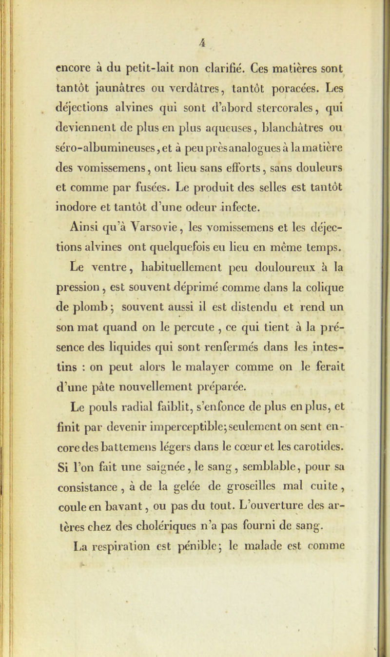 encore à du petit-lait non clarifié. Ces matières sont tantôt jaunâtres ou verdâtres, tantôt poracées. Les déjections alvines qui sont d’abord stercorales, qui deviennent de plus en plus aqueuses, blanchâtres ou séro-albumineuses,et à peu près analogues à lamatière des vomissemens, ont lieu sans efforts, sans douleurs et comme par fusées. Le produit des selles est tantôt inodore et tantôt d’une odeur infecte. Ainsi qu’à Varsovie, les vomissemens et les déjec- tions alvines ont quelquefois eu lieu en même temps. Le ventre, habituellement peu douloureux à la pression, est souvent déprimé comme dans la colique de plomb ; souvent aussi il est distendu et rend un son mat quand on le percute , ce qui tient à la pré- sence des liquides qui sont renfermés dans les intes- tins : on peut alors le malayer comme on le ferait d’une pâte nouvellement préparée. Le pouls radial faiblit, s’enfonce de plus en plus, et finit par devenir imperceptible;seulement on sent en- core des battemens légers dans le coeur et les carotides. Si l’on fait une saignée, le sang, semblable, pour sa consistance , à de la gelée de groseilles mal cuite, coule en bavant, ou pas du tout. L’ouverture des ar- tères chez des cholériques n’a pas fourni de sang. La respiration est pénible; le malade est comme