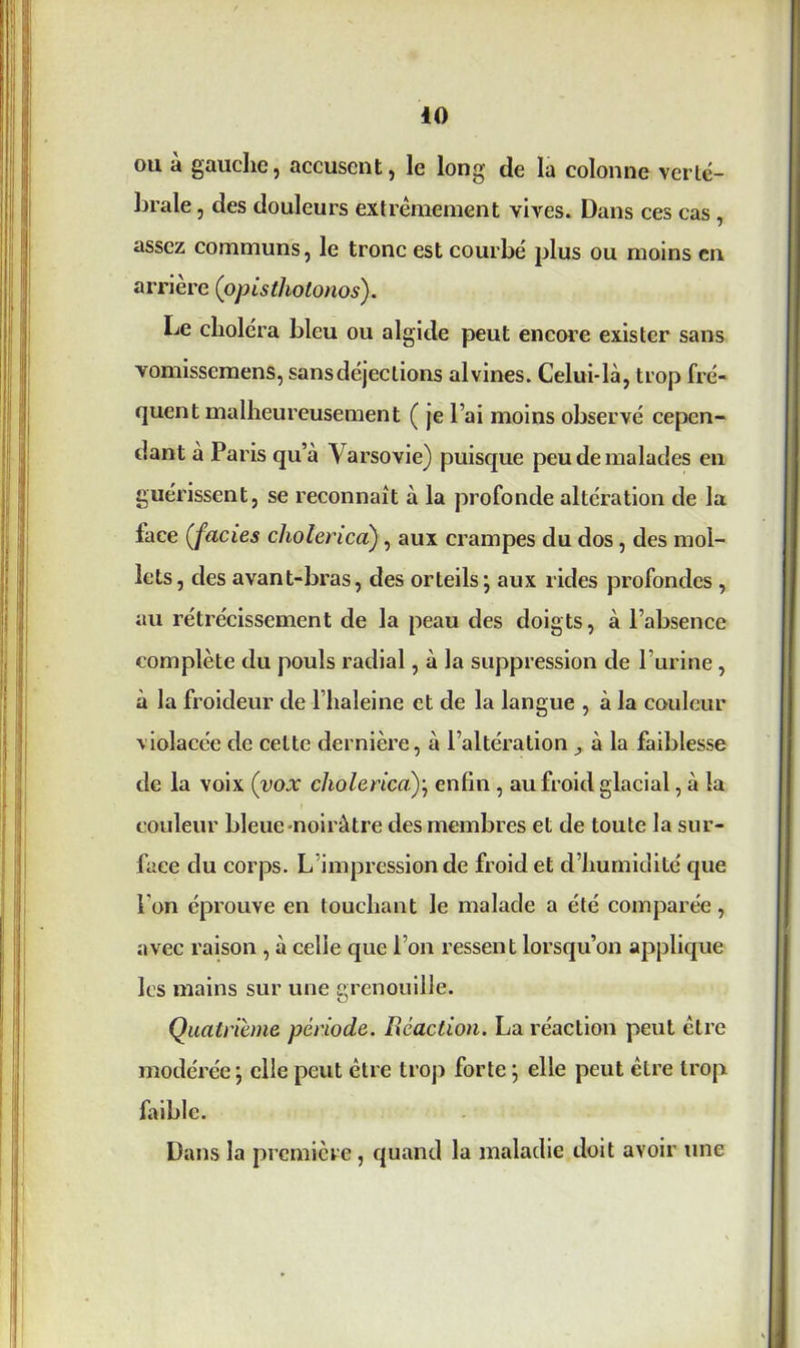 ou à gauche, accusent, le long de la colonne verté- brale, des douleurs extrêmement vives. Dans ces cas , assez communs, le tronc est courbé plus ou moins en arrière (opistholonos). Le choléra bleu ou algide peut encore exister sans vomissemens, sans déjections alvines. Celui-là, trop fré- quent malheureusement ( je l’ai moins observé cepen- dant à Paris qu’à Varsovie) puisque peu de malades en guérissent, se reconnaît à la profonde altération de la lace (faciès cholerica), aux crampes du dos, des mol- lets, des avant-bras, des orteils ; aux rides profondes , au rétrécissement de la peau des doigts, à l’absence complète du pouls radial, à la suppression de l’urine, à la froideur de l’haleine et de la langue , à la couleur violacée de cette dernière, à l’altération ^ à la faiblesse de la voix (yox cholerica); enfin , au froid glacial, à la couleur bleue-noirâtre des membres et de toute la sur- face du corjDs. L impression de froid et d’humidité que Ton éprouve en touchant le malade a été comparée, avec raison , à celle que l’on ressent lorsqu’on applique les mains sur une grenouille. Quatrième période. Réaction. La réaction peut être modérée ; elle peut être trop forte ; elle peut être trop faible. Dans la première, quand la maladie doit avoir une