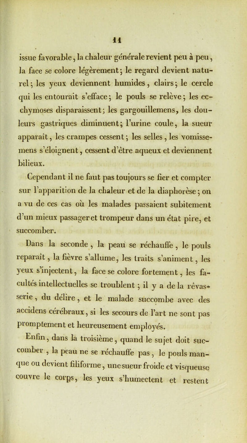issue favorable, la chaleur générale revient peu à peu, la face se colore légèrement’, le regard devient natu- rel; les yeux deviennent humides, clairs; le cercle qui les entourait s’efface; le pouls se relève; les ec- chymoses disparaissent; les gargouillemens, les dou- leurs gastriques diminuent; l’urine coule, la sueur apparaît, les crampes cessent ; les selles , les vomisse- mens s’éloignent, cessent d’ètre aqueux et deviennent bilieux. Cependant il ne faut pas toujours se fier et compter sur l’apparition de la chaleur et de la diaphorèse ; on a vu de ces cas où les malades passaient subitement d’un mieux passager et trompeur dans un état pire, et succomber. Dans la seconde , la peau se réchauffe , le pouls reparaît, la fievre s’allume, les traits s’animent, les yeux s injectent, la face se colore fortement, les fa- cultés intellectuelles se troublent ; il y a de la rêvas- serie , du délire , et le malade succombe avec des accidcns cérébraux, si les secours de l’art ne sont pas promptement et heureusement employés. Enfin, dans la troisième, quand le sujet doit suc- comber , la peau ne se réchauffe pas, le pouls man- que ou devient filiforme, une sueur froide et visqueuse couvre le corps, les yeux s’humectent et restent