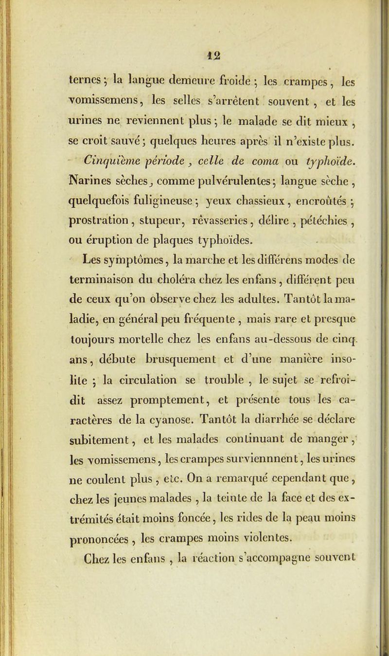 ternes •, la langue demeure froide ; les crampes , les vomissemens, les selles s’arrêtent souvent , et les urines ne reviennent plus*, le malade se dit mieux , se croit sauvé; quelques heures après il n’existe plus. Cinquième période , celle de coma ou typhoïde. Narines sèches,, comme pulvérulentes ; langue sèche , quelquefois fuligineuse ; yeux chassieux , encroûtés *, prostration , stupeur, rêvasseries, délire , pétéchies , ou éruption de plaques typhoïdes. Les symptômes, la marche et lesdifférens modes de terminaison du choléra chez les enfans, différent peu de ceux qu’on observe chez les adultes. Tantôt la ma- ladie, en général peu fréquente , mais rare et presque toujours mortelle chez les enfans au-dessous de cinq, ans, débute brusquement et d’une manière inso- lite ; la circulation se trouble , le sujet se refroi- dit assez promptement, et présente tous les ca- ractères de la cyanose. Tantôt la diarrhée se déclare subitement, et les malades continuant de manger, les vomissemens, les crampes surviennnent, les urines ne coulent plus , etc. On a remarqué cependant que, chez les jeunes malades , la teinte de la face et des ex- trémités était moins foncée, les rides de la peau moins prononcées , les crampes moins violentes. Chez les enfans , la réaction s’accompagne souvent