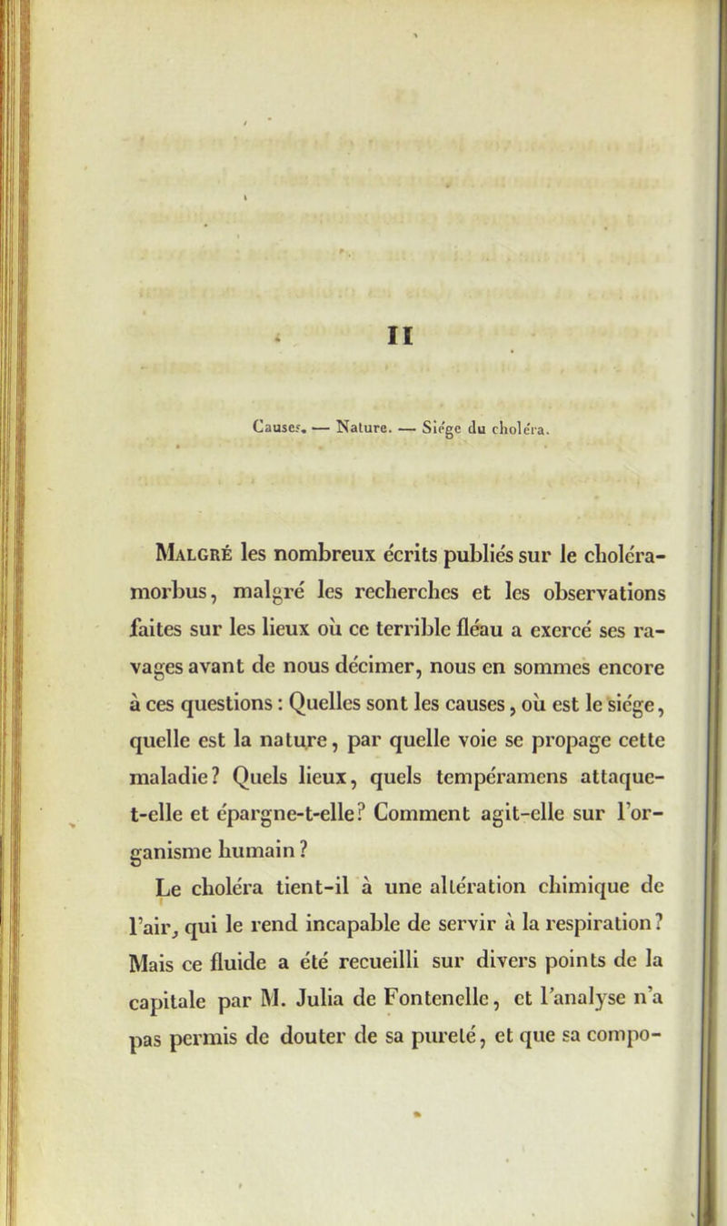 Causes. — Nature. — Siège du choléra. Malgré les nombreux écrits publiés sur le choléra- morbus, malgré les recherches et les observations faites sur les lieux où ce terrible fléau a exercé ses ra- vages avant de nous décimer, nous en sommes encore à ces questions : Quelles sont les causes, où est le siège, quelle est la nature, par quelle voie se propage cette maladie? Quels lieux, quels tempéramens attaque- t-elle et épargne-t-elle? Comment agit-elle sur l'or- ganisme humain ? Le choléra tient-il à une altération chimique de l’air, qui le rend incapable de servir à la respiration? Mais ce fluide a été recueilli sur divers points de la capitale par M. Julia de Fontenellc, et l’analyse n’a pas permis de douter de sa pureté, et que sa compo-
