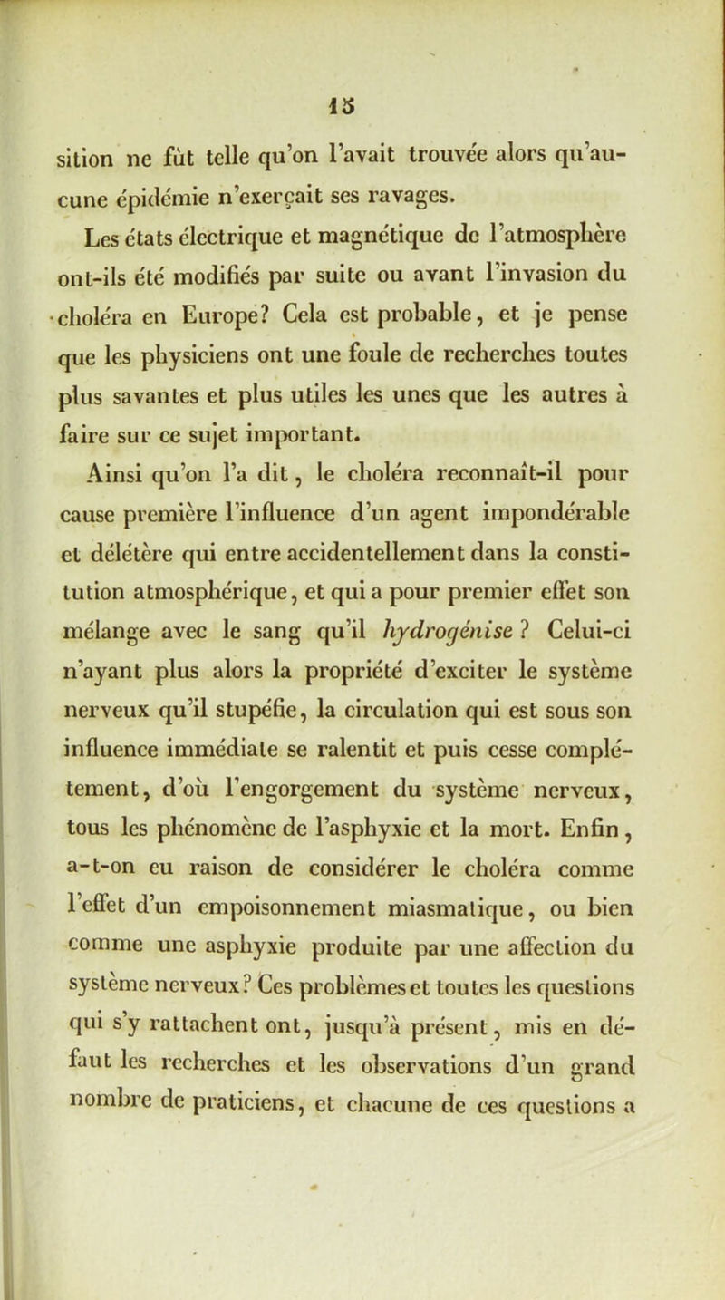 13 sition ne fut telle qu’on l’avait trouvée alors qu’au- cune épidémie n’exerçait ses ravages. Les états électrique et magnétique de l’atmosphère ont-ils été modifiés par suite ou avant l’invasion du •choléra en Europe? Cela est probable, et je pense t que les physiciens ont une foule de recherches toutes plus savantes et plus utiles les unes que les autres à faire sur ce sujet important. Ainsi qu’on l’a dit, le choléra reconnaît-il pour cause première Tinfluence d’un agent impondérable et délétère qui entre accidentellement dans la consti- tution atmosphérique, et qui a pour premier effet son mélange avec le sang qu’il hydrogénise ? Celui-ci n’ayant plus alors la propriété d’exciter le système nerveux qu’il stupéfie, la circulation qui est sous son influence immédiate se ralentit et puis cesse complè- tement, d’oii l’engorgement du système nerveux, tous les phénomène de l’asphyxie et la mort. Enfin, a-t-on eu raison de considérer le choléra comme l’effet d’un empoisonnement miasmatique, ou bien comme une asphyxie produite par une affection du système nerveux? Ces problèmes et toutes les questions qui s y rattachent ont, juseju’à présent, mis en dé- faut les recherches et les observations d’un grand nombre de praticiens, et chacune de ces questions a