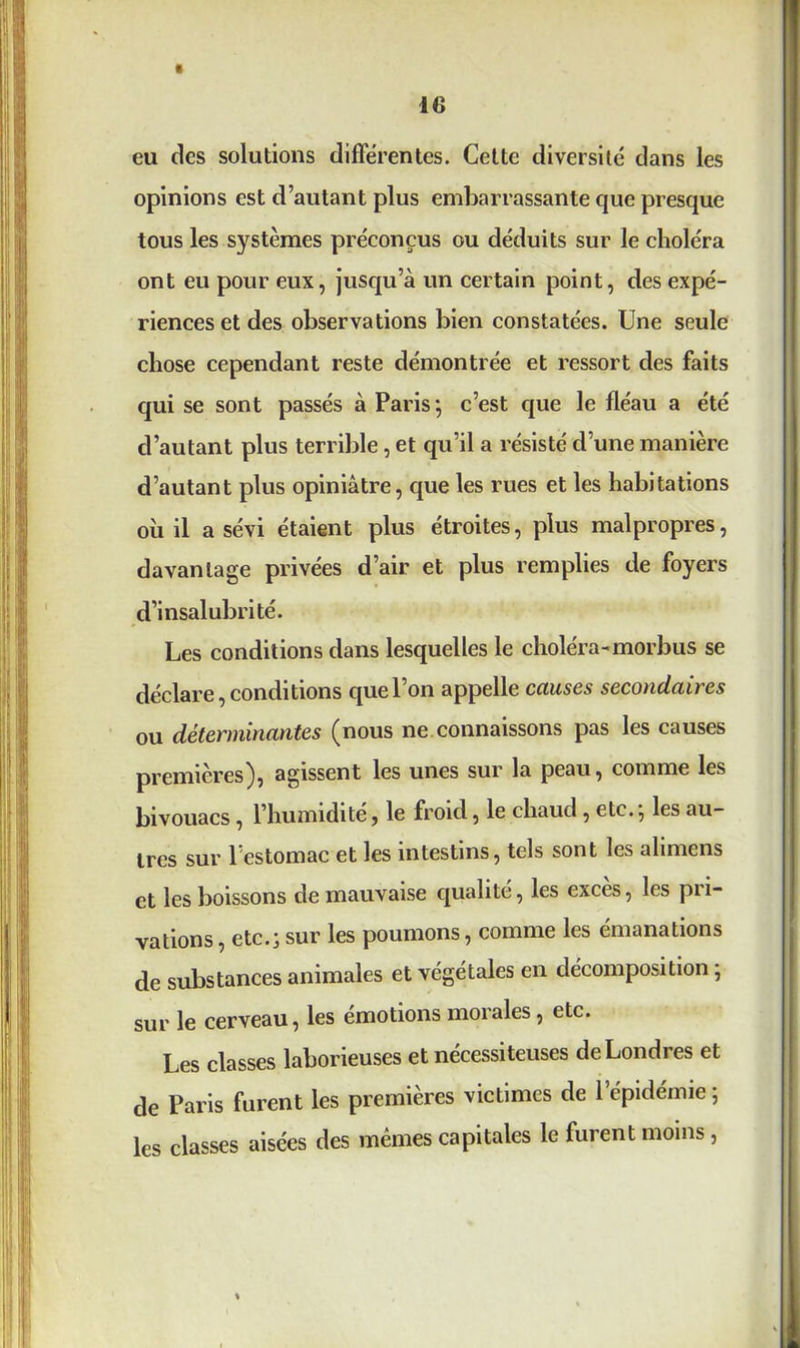 eu des solutions différentes. Cette diversité dans les opinions est d’autant plus embarrassante que presque tous les systèmes préconçus ou déduits sur le choléra ont eu pour eux, jusqu’à un certain point, des expé- riences et des observations bien constatées. Une seule chose cependant reste démontrée et ressort des faits qui se sont passés à Paris ; c’est que le fléau a été d’autant plus terrible, et qu’il a résisté d’une manière d’autant plus opiniâtre, que les rues et les habitations où il a sévi étaient plus étroites, plus malpropres, davantage privées d’air et plus remplies de foyers d’insalubrité. Les conditions dans lesquelles le choléra-morbus se déclare, conditions quel on appelle causes secondaires ou déterminantes (nous ne connaissons pas les causes premières), agissent les unes sur la peau, comme les bivouacs , l’humidité, le froid, le chaud, etc., les au- tres sur l’estomac et les intestins, tels sont les alimens et les boissons de mauvaise qualité, les exces, les pu- vations, etc.; sur les poumons, comme les émanations de substances animales et végétales en décomposition ; sur le cerveau, les émotions morales, etc. Les classes laborieuses et nécessiteuses de Londres et de Paris furent les premières victimes de 1 épidémie; les classes aisées des mêmes capitales le furent moins, \