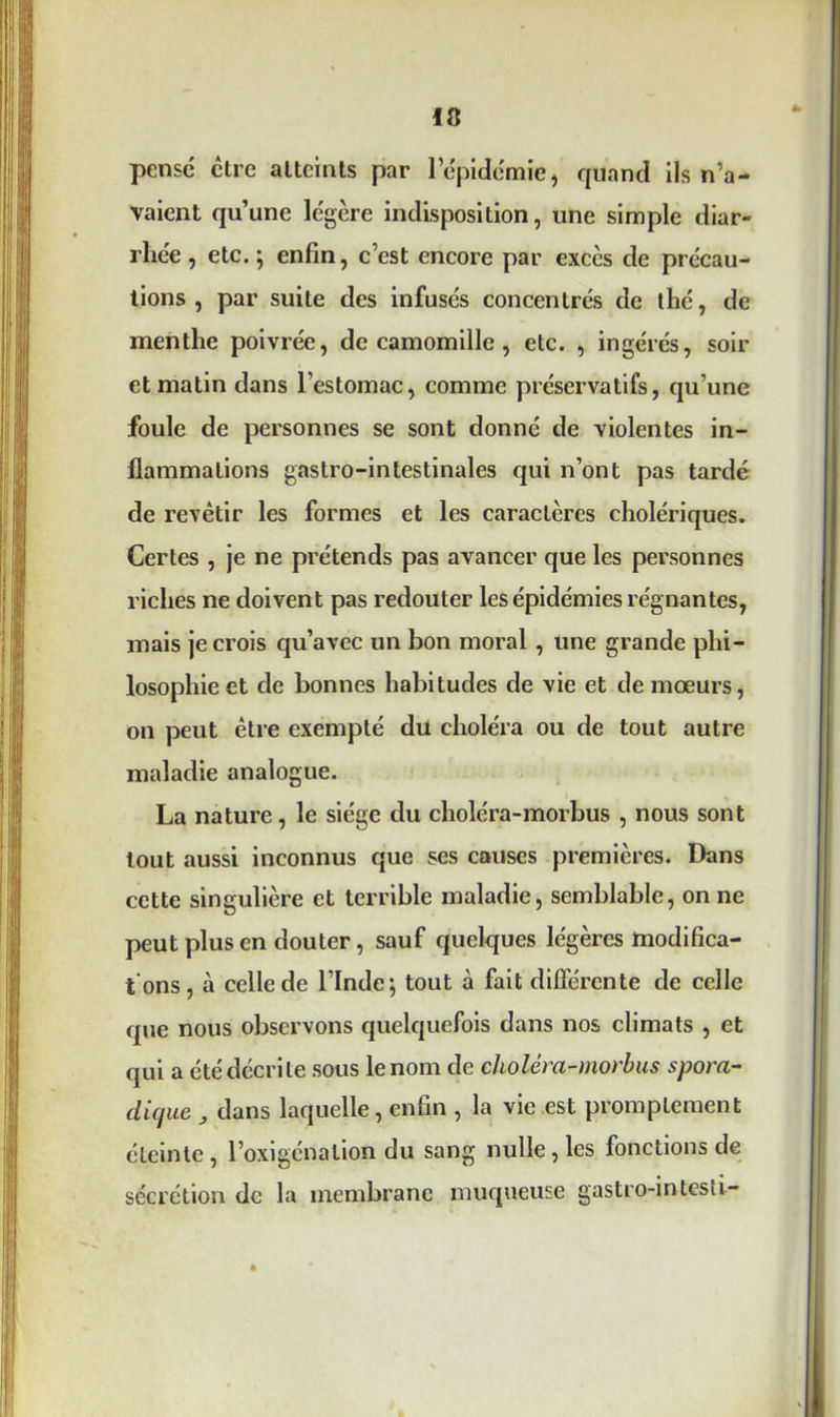 pense être atteints par 1 épidémie, quand ils n’a- vaient qu’une légère indisposition, une simple diar- rhée , etc.; enfin, c’est encore par excès de précau- tions , par suite des infusés concentrés de thé, de menthe poivrée, de camomille , etc. , ingérés, soir et matin dans l’estomac, comme préservatifs, qu’une foule de personnes se sont donné de violentes in- flammations gastro-intestinales qui n’ont pas tardé de revêtir les formes et les caractères cholériques. Certes , je ne prétends pas avancer que les personnes riches ne doivent pas redouter les épidémies régnantes, mais je crois qu’avec un bon moral , une grande phi- losophie et de bonnes habitudes de vie et de mœurs, on peut être exempté du choléra ou de tout autre maladie analogue. La nature, le siège du choléra-morbus , nous sont tout aussi inconnus que ses causes premières. Dans cette singulière et terrible maladie, semblable, on ne peut plus en douter, sauf quelques légères modifica- tions , à celle de l’Inde; tout à fait différente de celle que nous observons quelquefois dans nos climats , et qui a été décri te sous le nom de choléra-morbus spora- dique J dans laquelle, enfin , la vie est promptement éteinte, l’oxigénation du sang nulle , les fonctions de sécrétion de la membrane muqueuse gastro-in lest i-
