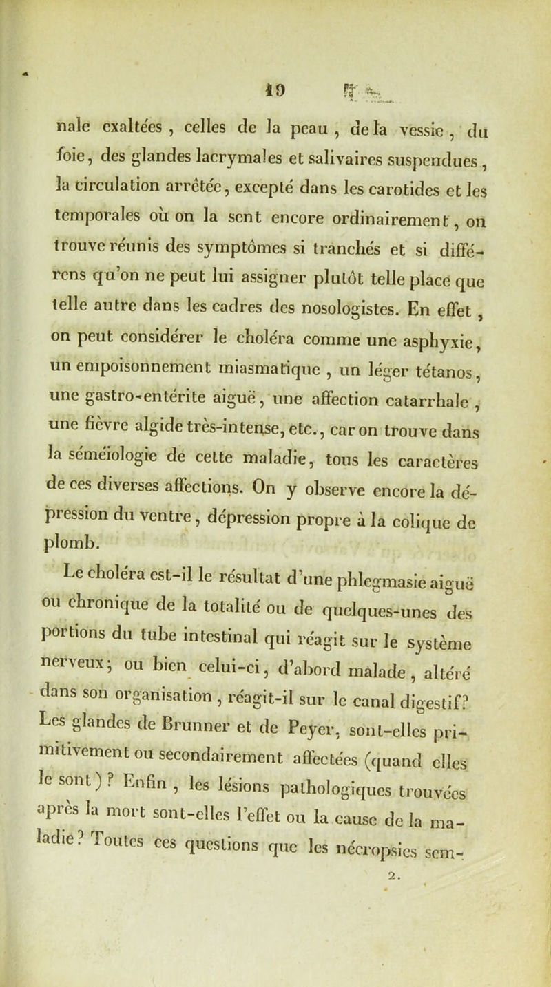 10 ff à* nalc exaltées , celles de la peau , de la vessie , du foie, des glandes lacrymales et salivaires suspendues , la circulation arrêtée, excepté dans les carotides et les temporales où on la sent encore ordinairement, on trouve réunis des symptômes si tranchés et si diffé- rons qu’on ne peut lui assigner plutôt telle place que telle autre dans les cadres des nosologistes. En effet , on peut considérer le choléra comme une asphyxie, un empoisonnement miasmatique , un léger tétanos une gastro-entérite aiguë, une affection catarrhale , une fièvre algide très-intense, etc., caron trouve dans la séméiologie de celte maladie, tous les caractères de ces diverses affections. On y observe encore la dé- pression du ventre, dépression propre à la colique de plomb. Le choléra est-il le résultat d’une phlegmasiéaiguë ou chronique de la totalité ou de quelques-unes des portions du tube intestinal qui réagit sur le système nerveux; ou bien celui-ci, d’abord malade, altéré dans son organisation , réagit-il sur le canal digestif? Les glandes de Brunner et de Peycr, sont-elles pri- mitivement ou secondairement affectées (quand elles le sont)? Lnfin , les lésions pathologiques trouvées après la mort sont-elles l’effet ou la cause de la ma- ladie? Toutes ces questions que les nécropsics sem- 2.