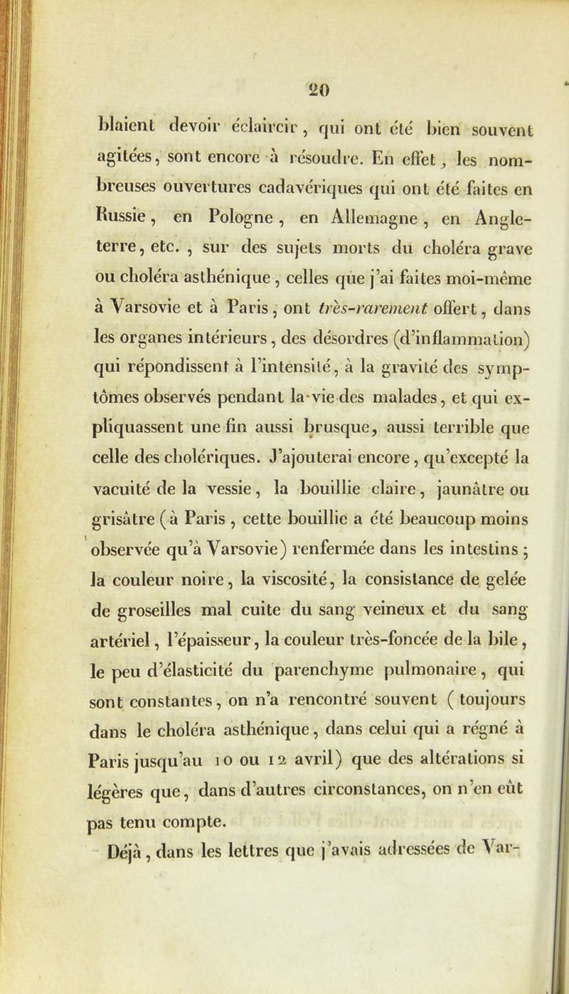 blaient devoir éclaircir, qui ont été bien souvent agitées, sont encore à résoudre. En effet, les nom- breuses ouvertures cadavériques qui ont été faites en Russie, en Pologne , en Allemagne , en Angle- terre, etc. , sur des sujets morts du choléra grave ou choléra asthénique , celles que j’ai faites moi-même à Varsovie et à Paris, ont très-rarement offert, dans les organes intérieurs , des désordres (d’inflammation) qui répondissent à l’intensité, à la gravité des symp- tômes observés pendant la-vie des malades, et qui ex- pliquassent une fin aussi brusque, aussi terrible que celle des cholériques. J’ajouterai encore, qu’excepté la vacuité de la vessie, la bouillie claire, jaunâtre ou grisâtre (à Paris , cette bouillie a été beaucoup moins observée qu’à Varsovie) renfermée dans les intestins ; la couleur noire, la viscosité, la consistance de gelée de groseilles mal cuite du sang veineux et du sang artériel, l’épaisseur, la couleur très-foncée de la bile, le peu d’élasticité du parenchyme pulmonaire, qui sont constantes, on n’a rencontré souvent ( toujours dans le choléra asthénique, dans celui qui a régné à Paris jusqu’au 10 ou 12 avril) que des altérations si légères que, dans d’autres circonstances, on n’en eût pas tenu compte. Déjà, dans les lettres que j’avais adressées de Var-