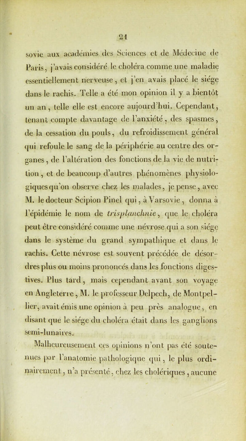 sovie aux académies tics Sciences et de Médecine de Paris, j’avais considéré le choléra comme une maladie essentiellement nerveuse, et j’en avais placé le siège dans le rachis. Telle a été mon opinion il y a bientôt un an, telle elle est encore aujourd’hui. Cependant, tenant compte davantage de l’anxiété, des spasmes, de la cessation du pouls, du refroidissement général, qui refoule le sang de la périphérie au centre des or- ganes , de l’altération des fonctions de la vie de nutri- tion , et de beaucoup d’autres phénomènes physiolo- giques qu’on observe chez les malades, je pense, avec M. le docteur Scipion Pinel qui, à Varsovie , donna à l’épidémie le nom de trisplanchnie, que le choléra peut être considéré comme une névrose qui a son siège dans le système du grand sympathique et dans le rachis. Cette névrose est souvent précédée de désor- dres plus ou moins prononcés dans les fonctions diges- tives. Plus tard, mais cependant avant son voyage en Angleterre, M. le professeur Delpech, de Montpel- lier, avait émis une opinion à peu près analogue, en disant que le siège du choléra était dans les ganglions semi-lunaires. Malheureusement ces opinions n’ont pas été soute- nues par l’anatomie pathologique qui, le plus ordi- nairement , n’a présenté, chez les cholériques , aucune