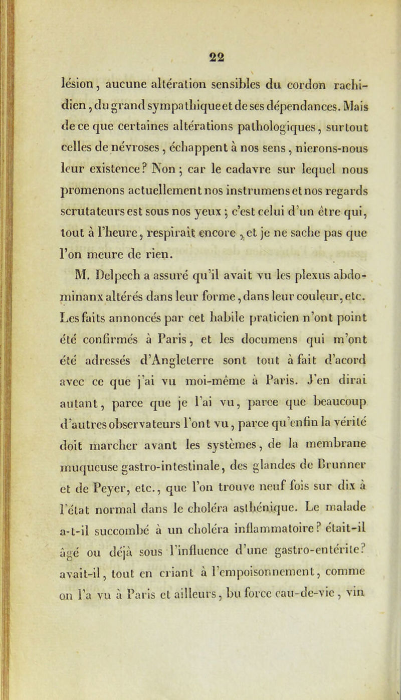 lésion, aucune altération sensibles du cordon rachi- dien , du grand sympa lliiqueet de ses dépendances. Mais de ce que certaines altérations pathologiques, surtout celles de névroses , échappent à nos sens, nierons-nous leur existence? Non} car le cadavre sur lequel nous promenons actuellement nos instrumensetnos regards scrutateurs est sous nos yeux *, c’est celui d’un être qui, tout à l’heure, respirait encore ,.et je ne sache pas que l’on meure de rien. M. Delpech a assuré qu’il avait vu les plexus abdo- minanx altérés dans leur forme, dans leur couleur, etc. Les faits annoncés par cet habile praticien n’ont point été confirmés à Paris, et les documens qui m’ont été adressés d’Angleterre sont tout à fait d’acord avec ce que j’ai vu moi-même à Paris. J’en dirai autant, parce que je l’ai vu, parce que beaucoup d’autres observateurs l’ont vu, parce qu’enfiu la vérité doit marcher avant les systèmes, de la membrane muqueuse gastro-intestinale, des glandes de Drunner et de Peyer, etc., que l’on trouve neuf fois sur dix à l’état normal dans le choléra asthénique. Le malade a-t-il succombé à un choléra inflammatoire? était-il âgé ou déjà sous l’influence d’une gastro-entérite? avait-il, tout en criant à l’empoisonnement, comme on l’a vu à Paris et ailleurs, bu force cau-de-vic, vin