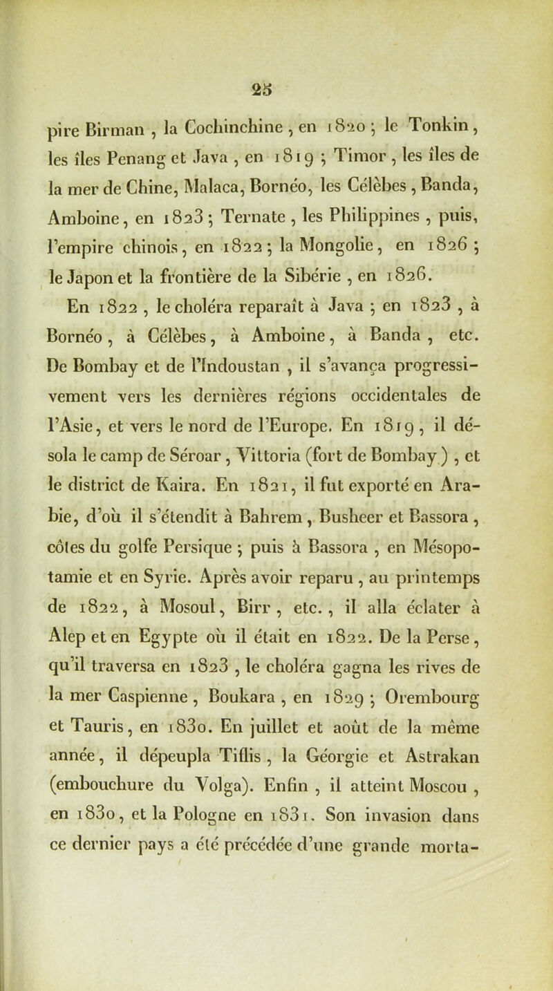 23 pire Birman , la Gochinchine , en 1820 • le Tonkin, les îles Penang et Java , en 1819 ; Timor , les îles de la mer de Chine, INIalaca, Bornéo, les Célèbes , Banda, Amboine, en 18^3 ; Ternate , les Philippines , puis, l’empire chinois, en 1822; la Mongolie, en 1826 ; le Japon et la frontière de la Sibérie , en 1826. En 1822 , le choléra reparaît à Java ; en 1823 , à Bornéo, à Célèbes, à Amboine, à Banda, etc. De Bombay et de l’indoustan , il s’avança progressi- vement vers les dernières régions occidentales de l’Asie, et vers le nord de l’Europe. En 1819 , il dé- sola le camp de Séroar, Viltoria (fort de Bombay ) , et le district de Kaira. En 1821, il fut exporté en Ara- bie, d’où il s’étendit à Bahrem , Busheer et Bassora , côles du golfe Persique -, puis à Bassora , en Mésopo- tamie et en Syrie. Après avoir reparu , au printemps de 1822, à Mosoul, Birr , etc., il alla éclater à Alepeten Egypte où il était en 1822. De la Perse, qu’il traversa en 1823 , le choléra gagna les rives de la mer Caspienne , Boukara , en 1829 -, Orembourg et Tauris, en i83o. En juillet et août de la même année, il dépeupla Tiflis , la Géorgie et Astrakan (embouchure du \olga). Enfin , il atteint Moscou , en i83o, et la Pologne en i83i. Son invasion dans ce dernier pays a été précédée d’une grande morta-