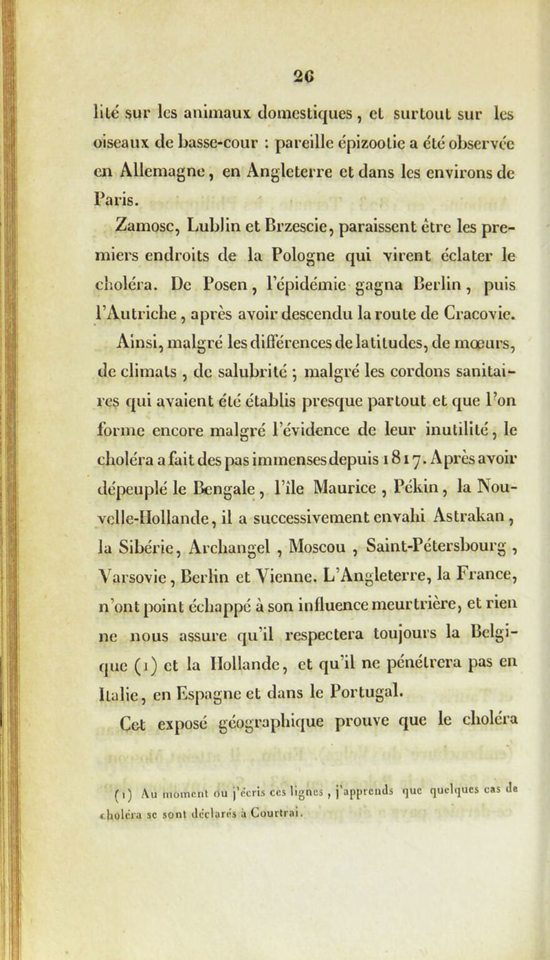 2G lité sur les animaux, domestiques, et surtout sur les oiseaux de basse-cour : pareille épizootie a été observée en Allemagne, en Angleterre et dans les environs de Paris. Zamosc, Lublin et Brzescie, paraissent être les pre- miers endroits de la Pologne qui virent éclater le choléra. De Posen, l’épidémie gagna Berlin, puis l’Autriche, après avoir descendu la route de Cracovie. Ainsi, malgré les différences de latitudes, de mœurs, de climats , de salubrité ; malgré les cordons sanitai- res qui avaient été établis presque partout et que l’on forme encore malgré l’évidence de leur inutilité, le choléra a fait des pas immenses depuis 1817. Après avoir dépeuplé le Bengale, l’ile Maurice , Pékin, la Nou- velle-Hollande, il a successivement envahi Astrakan, la Sibérie, Archangel , Moscou , Saint-Pétersbourg , Varsovie, Berlin et Vienne. L’Angleterre, la France, n’ont point échappé à son influence meurtrière, et rien ne nous assure qu’il respectera toujours la Belgi- que (1) et la Hollande, et qu’il ne pénétrera pas en Italie, en Espagne et dans le Portugal. Cet exposé géographique prouve que le choléra (1) Au moment ou j’écris ccs lignes , j’apprends que quelques cas de choléra se sont déclares à Courtrai.
