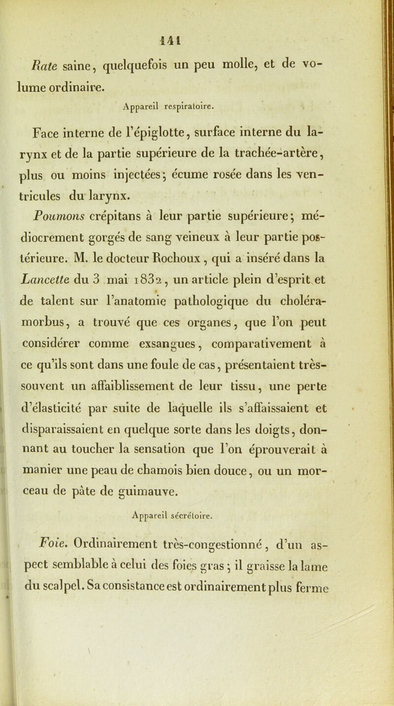 Rate saine, quelquefois un peu molle, et de vo- lume ordinaire. Appareil respiratoire. Face interne de l’épiglotte, surface interne du la- rynx et de la partie supérieure de la trachée-artère, plus ou moins injectées ; écume rosée dans les ven- tricules du larynx. Poumons crépitans à leur partie supérieure; mé- diocrement gorgés de sang veineux à leur partie pos- térieure. M. le docteur Rochoux , qui a inséré dans la Lancette du 3 mai i83*2, un article plein d’esprit et é de talent sur l’anatomie pathologique du choléra- morbus, a trouvé que ces organes, que l’on peut considérer comme exsangues, comparativement à ce qu’ils sont dans une foule de cas, présentaient très- souvent un affaiblissement de leur tissu, une perte d’élasticité par suite de laquelle ils s’affaissaient et disparaissaient en quelque sorte dans les doigts, don- nant au toucher la sensation que l’on éprouverait à manier une peau de chamois bien douce, ou un mor- ceau de pâte de guimauve. Appareil se'crctoire. Foie. Ordinairement très-congestionné, d’un as- pect semblable à celui des foies gras ; il graisse la lame du scalpel. Sa consistance est ordinairement plus ferme