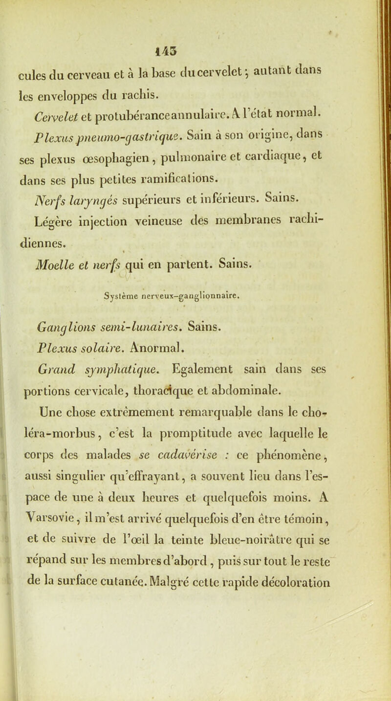 cules du cerveau et à la base du cervelet \ autant dans les enveloppes du rachis. Cervelet cl protubérance annulaire. Al l’état normal. Plexus pnewno-gastrique. Sain à son origine, dans ses plexus œsophagien, pulmonaire et cardiaque, et dans ses plus petites ramifications. Nerfs laryngés supérieurs et inférieurs. Sains. Légère injection veineuse des membranes rachi- diennes. Moelle et nerfs qui en partent. Sains. Système nerveux-ganglionnaire. Ganglions senti-lunaires. Sains. Plexus solaire. Anormal. Grand symphatique. Egalement sain dans ses portions cervicale, thoracique et abdominale. Une chose extrêmement remarquable dans le cho- léra-morbus, c’est la promptitude avec laquelle le corps des malades se cadavérise : ce phénomène, aussi singulier qu’effrayant, a souvent lieu dans l’es- pace de une à deux heures et quelquefois moins. A Varsovie, il m’est arrivé quelquefois d’en être témoin, et de suivre de l’œil la teinte bleue-noirâtre cjui se répand sur les membres d’abord , puis sur tout le reste de la surface cutanée. Malgré cette rapide décoloration