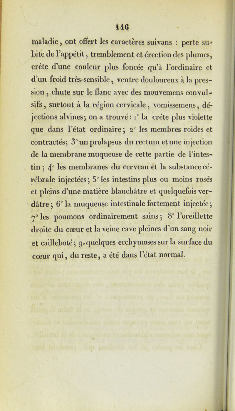 maladie, ont offert les caractères suivans : perte su- bite de l’appétit, tremblement et érection des plumes, crête d’une couleur plus foncée qu’à l’ordinaire et d’un froid très-sensible, ventre douloureux à la pres- sion , chute sur le flanc avec des mouvemens convul- sifs, surtout à la région cervicale, vomissemens, dé- jections alvines; on a trouvé: i° la crête plus violette que dans l’état ordinaire; i° les membres roides et contractés*, 3° un prolapsus du rectum et une injection de la membrane muqueuse de cette partie de l’intes- tin ; 4° les membranes du cerveau et la substance cé- rébrale injectées ; 5° les intestins plus ou moins rosés et pleins d’une matière blanchâtre et quelquefois ver- dâtre } 6° la muqueuse intestinale fortement injectée; 7° les poumons ordinairement sains ; 8° l’oreillette droite du cœur et la veine cave pleines d’un sang noir et cailleboté; g» quelques ecchymoses sur la surface du cœur qui, du reste, a été dans l’état normal.