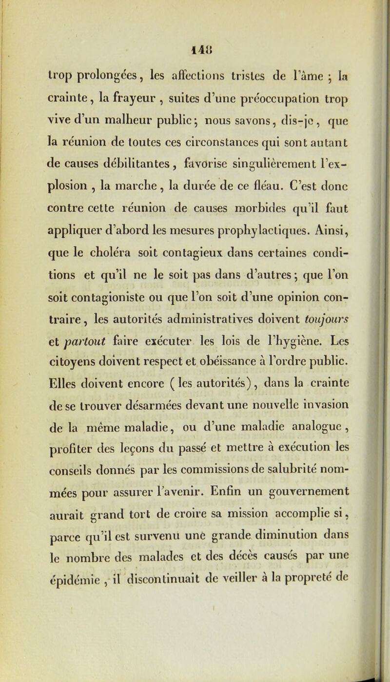 1415 trop prolongées, les affections tristes de l’àme ; la crainte, la frayeur , suites d’une préoccupation trop vive d’un malheur public} nous savons, dis-je , que la réunion de toutes ces circonstances qui sont autant de causes débilitantes, favorise singulièrement l’ex- plosion , la marche, la durée de ce fléau. C’est donc contre cette réunion de causes morbides qu’il faut appliquer d’abord les mesures prophylactiques. Ainsi, que le choléra soit contagieux dans certaines condi- tions et qu’il ne le soit pas dans d’autres ; que l’on soit contagioniste ou que l’on soit d’une opinion con- traire , les autorités administratives doivent toujours et partout faire exécuter les lois de l’hygiène. Les citoyens doivent respect et obéissance à l’ordre public. Elles doivent encore ( les autorités) , dans la crainte de se trouver désarmées devant une nouvelle invasion delà même maladie, ou d’une maladie analogue, profiter des leçons du passé et mettre à exécution les conseils donnés par les commissions de salubrité nom- mées pour assurer l'avenir. Enfin un gouvernement aurait grand tort de croire sa mission accomplie si, parce qu’il est survenu une grande diminution dans le nombre des malades et des décès causés par une épidémie , il discontinuait de veiller a la propreté de