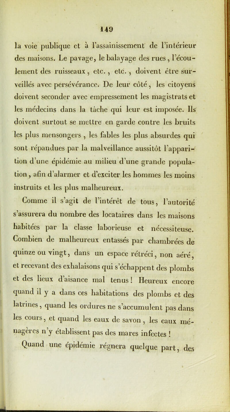 la voie publique et à l’assainissement de l’intérieur des maisons. Le pavage, le balayage des rues , l’écou- lement des ruisseaux, etc. , etc. , doivent être sur- veillés avec persévérance. De leur côté, les citoyens doivent seconder avec empressement les magistrats et les médecins dans la tâche qui leur est imposée. Ils doivent surtout se mettre en garde contre les bruits les plus mensongers , les fables les plus absurdes qui sont répandues par la malveillance aussitôt l’appari- tion d’une épidémie au milieu d’une grande popula- tion, afin d’alarmer et d’exciter les hommes les moins instruits eL les plus malheureux. Comme il s’agit de l’intérêt de tous, l’autorité s’assurera du nombre des locataires dans les maisons habitées par la classe laborieuse et nécessiteuse. Combien de malheureux entassés par chambrées de quinze ou vingt, dans un espace rétréci, non aéré, et recevant des exhalaisons qui s’échappent des plombs et des lieux daisance mal tenus! Heureux encore quand il y a dans ces habitations des plombs et des latrines, quand les ordures ne s’accumulent pas dans les cours, et quand les eaux de savon , les eaux mé- nagères n y établissent pas des mares infectes ! Quand une épidémie régnera quelque part, des