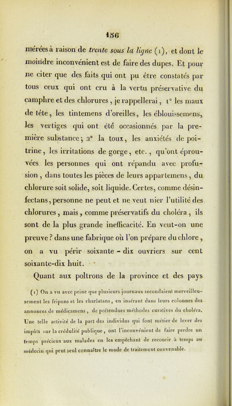 méréesà raison de trente sous la ligne (i), et dont le moindre inconvénient est de faire des dupes. Et pour ne citer que des faits qui ont pu être constates par tous ceux qui ont cru à la vertu préservative du camphre et des chlorures , je rappellerai, i° les maux de tête, les tintemens d’oreilles, les éblouissement», les vertiges qui ont été occasionnés par la pre- mière substance •, 2° la toux, les anxiétés de poi- trine, les irritations dégorgé, etc., qu’ont éprou- vées les personnes qui ont répandu avec profu- sion , dans toutes les pièces de leurs appartemens, du chlorure soit solide, soit liquide. Certes, comme désin- fectans, personne ne peut et ne veut nier Futilité des chlorures , mais, comme préservatifs du choléra , ils sont de la plus grande inefficacité. En veut-on une preuve ? dans une fabrique où l’on prépare du chlore, on a vu périr soixante - dix ouvriers sur cent soixante-dix huit. Quant aux poltrons de la province et des pays ( i ) Oïl a vu avec peine que plusieurs journaux secondaient merveilleu- sement les fripons et les charlatans, en inse'rant dans leurs colonnes des annonces de médicamens , de pre'tcndues méthodes curatives du choléra. Une telle activité de la part des individus qui font métier de lever des impôts sur la crédulité publique , ont l’inconvénient de faire perdre un temps précieux aux malades en les empêchant de recourir à temps au médecin qui peut seul connaître le mode de traitement convenable.