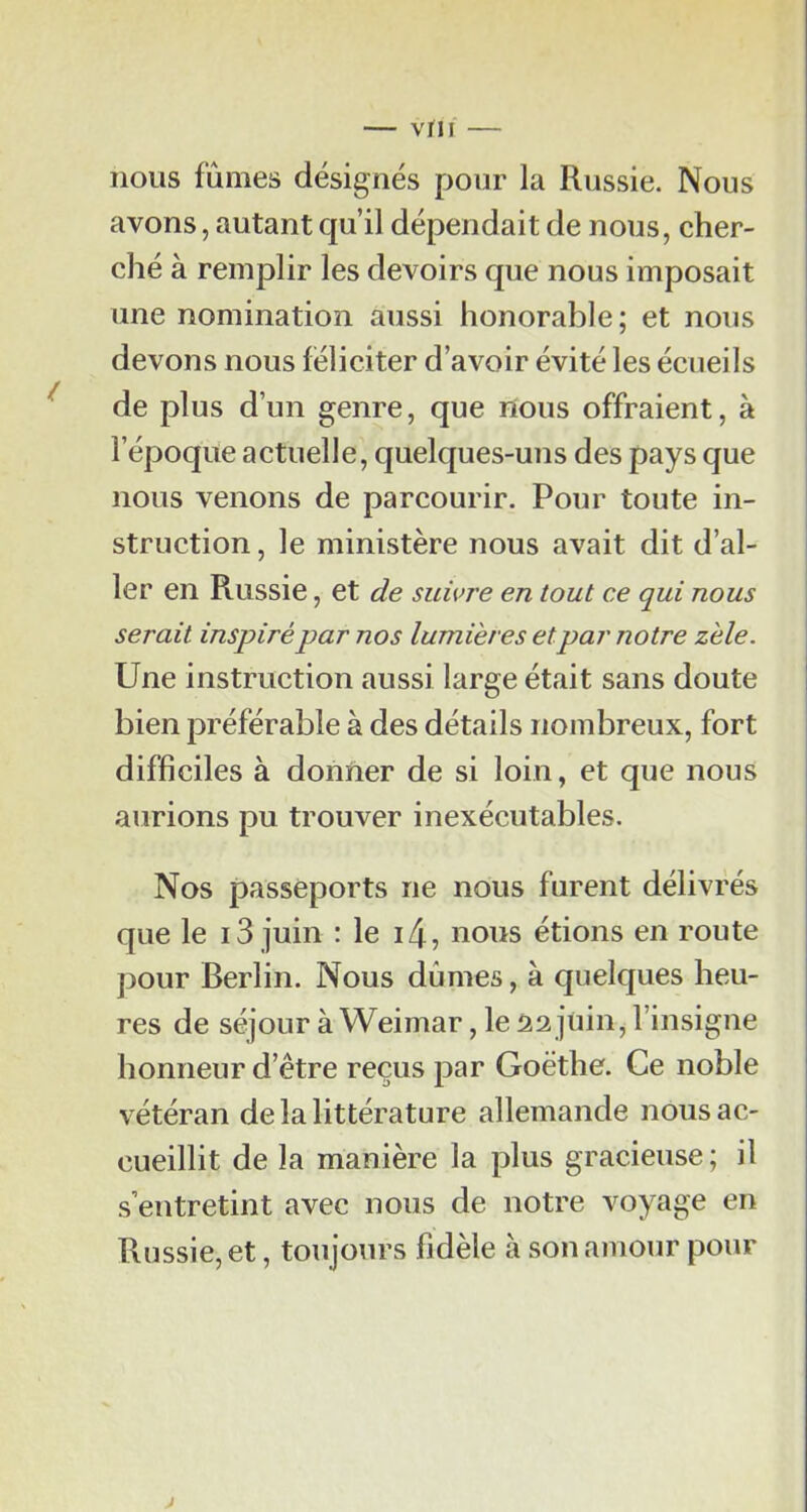 — vrii — nous fûmes désignés pour la Russie. Nous avons, autant qu’il dépendait de nous, cher- ché à remplir les devoirs que nous imposait une nomination aussi honorable; et nous devons nous féliciter d’avoir évité les écueils de plus d’un genre, que lïous offraient, à l’époque actuelle, quelques-uns des pays que nous venons de parcourir. Pour toute in- struction , le ministère nous avait dit d’al- ler en Russie, et de suivre en tout ce qui nous serait inspiré par nos lumières etpar notre zèle. Une instruction aussi large était sans doute bien préférable à des détails nombreux, fort difficiles à donner de si loin, et que nous aurions pu trouver inexécutables. Nos passeports ne nous furent délivrés que le 13 juin : le i4, nous étions en route pour Berlin. Nous dûmes, à quelques heu- res de séjour à Weimar, le âa juin^ l’insigne honneur d’être reçus par Goethe. Ce noble vétéran de la littérature allemande nous ac- cueillit de la manière la plus gracieuse; il s’entretint avec nous de notre voyage en Russie, et, toujours fidèle à son amour pour J