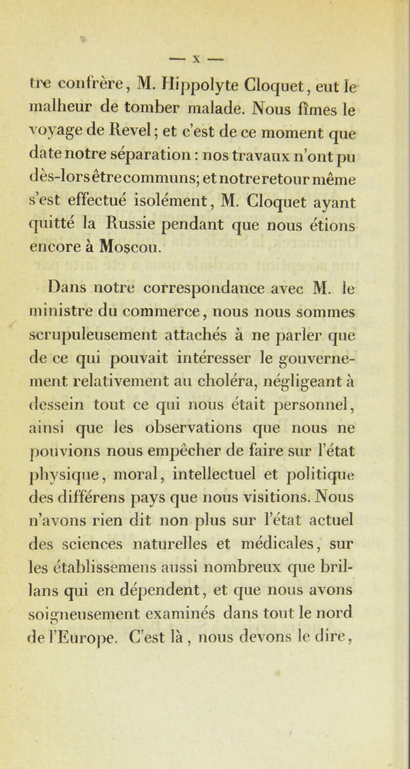 tr<3 confrère, M. Hippolyte Cloquet, eut le malheur de tomber malade. Nous fîmes le voyage de Revel ; et c’est de ce moment que date notre séparation : nos travaux n’ont pu dès-lors être communs; et notre retour même s’est effectué isolément, M. Cloquet ayant quitté la Russie pendant que nous étions encore à Moscou. Dans notre correspondance avec M. le ministre du commerce, nous nous sommes scrupuleusement attachés à ne parler que de ce qui pouvait intéresser le gouverne- ment relativement au choléra, négligeant à dessein tout ce qui nous était personnel, ainsi que les observations que nous ne pouvions nous empêcher de faire sur l’état physique, moral, intellectuel et politique des différens pays que nous visitions. Nous n’avons rien dit non plus sur l’état actuel des sciences naturelles et médicales, sur les établissemens aussi nombreux que bril- lans qui en dépendent, et que nous avons soisrneusement examinés dans tout le nord O de l’Europe. C’est là , nous devons le dire,