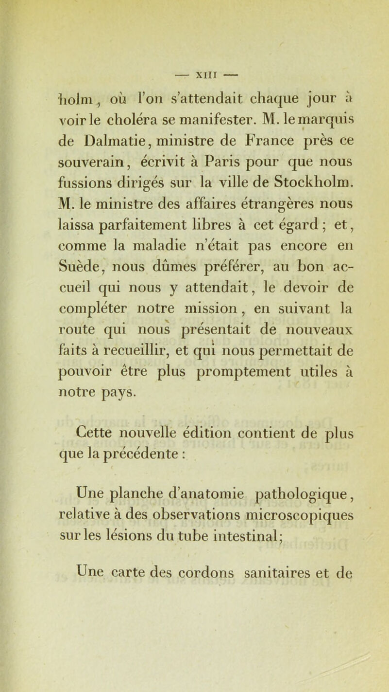 liolnv, où l’on s’attendait chaque jour à voirie choléra se manifester. M. le marquis de Dalmatie, ministre de France près ce souverain, écrivit à Paris pour que nous fussions dirigés sur la ville de Stockholm. M. le ministre des affaires étrangères nous laissa parfaitement libres à cet égard ; et, comme la maladie n’était pas encore en Suède, nous dûmes préférer, au bon ac- cueil qui nous y attendait, le devoir de compléter notre mission, en suivant la route qui nous présentait de nouveaux faits à recueillir, et qui nous permettait de pouvoir être plus promptement utiles à notre pays. Cette nouvelle édition contient de plus que la précédente : Une planche d’anatomie pathologique, relative à des observations microscopiques sur les lésions du tube intestinal; Une carte des cordons sanitaires et de