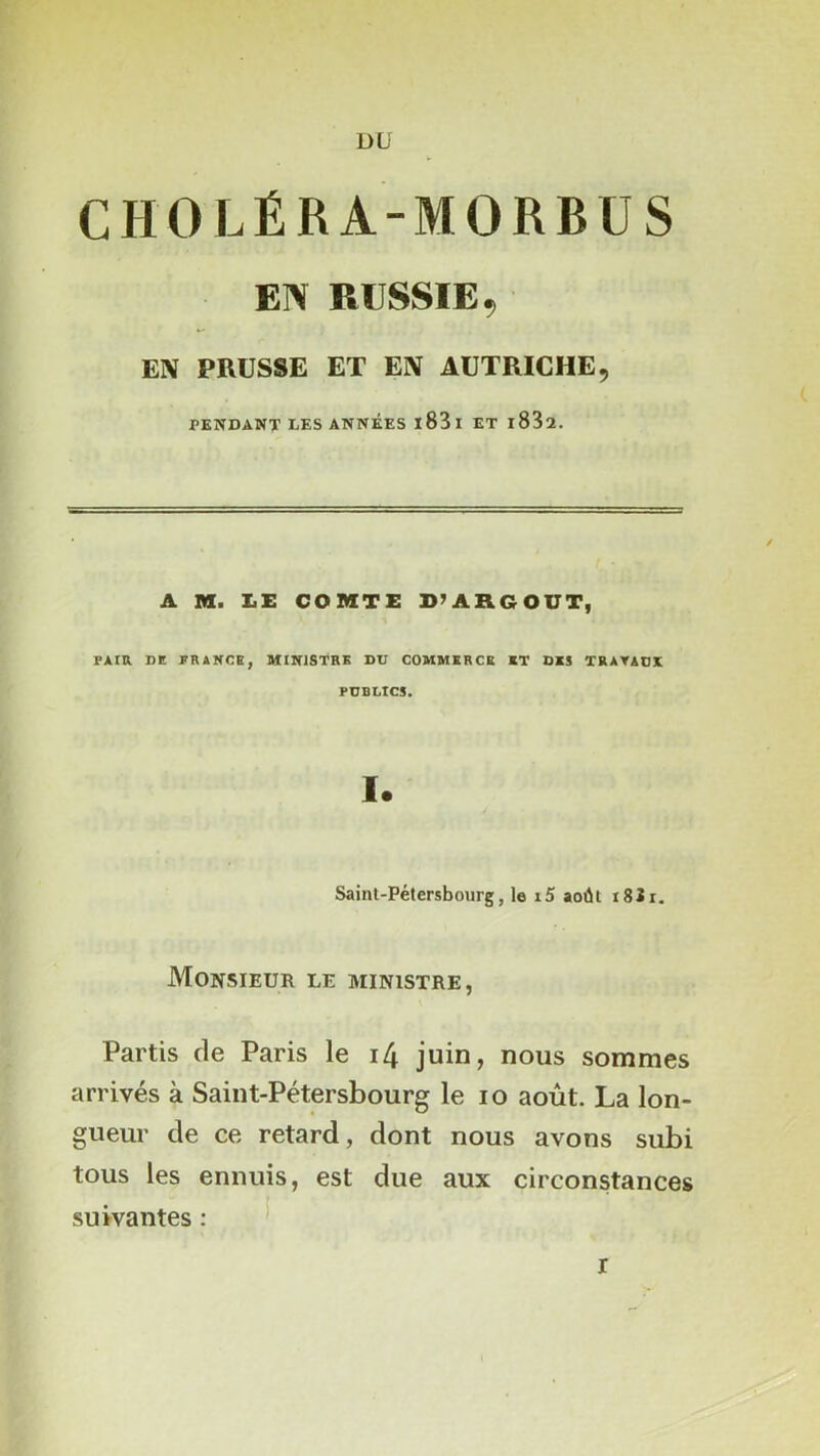 DU CHOLÉRA-MORBÜS EIV RUSSIE, EN PRUSSE ET EN AUTRICHE, PENDANT UES ANNEES l83l ET l832. A n. I.I: COMTE D’ARGOUT, PAIR DE PRANCE, MINISTRE DU COMMERCE RT DES TRAYADE PUBLICS. 1. Saint-Pétersbourg, le i5 août 18Jr. Monsieur le ministre, Partis de Paris le i4 juin, nous sommes arrivés à Saint-Pétersbourg le lo août. La lon- gueur de ce retard, dont nous avons subi tous les ennuis, est due aux circonstances suivantes : ^ r