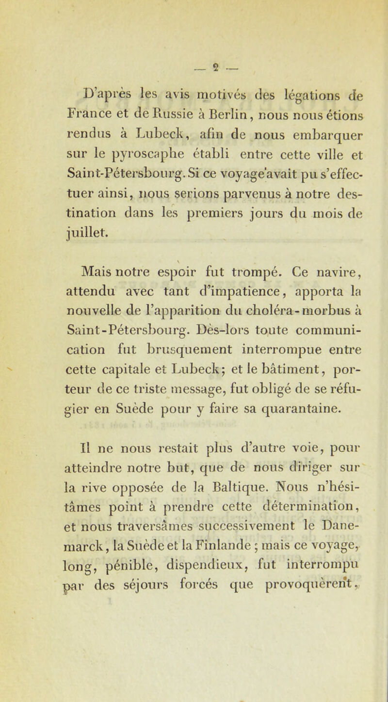 D’après les avis motivés des légations de France et de Puissie à Berlin, nous nous étions rendus à Lubeck, afin de nous embarquer sur le pyroscaphe établi entre cette ville et Saint-Pétersbourg. Si ce voyage'avait pu s’effec- tuer ainsi, nous serions parvenus à notre des- tination dans les premiers jours du mois de juillet. \ Mais notre espoir fut trompé. Ce navire, attendu avec tant d’impatience, apporta la nouvelle de l’apparition du choléra-niorbus à Saint-Pétersbourg. Dès-lors toute communi- cation fut brusquement interrompue entre cette capitale et Lubeck; et le bâtiment, por- teur de ce triste message, fut obligé de se réfu- gier en Suède pour y faire sa quarantaine. Il ne nous restait plus d’autre voie, pour atteindre notre but, que de nous diriger sur la rive opposée de la Baltique. Nous n’hési- tâmes point à prendre cette détermination, et nous traversâmes successivement le Dane- marck, la Suède et la Finlande ; mais ce voyage, long, pénible, dispendieux, fut interrompu par des séjours forcés que provoquèrent,