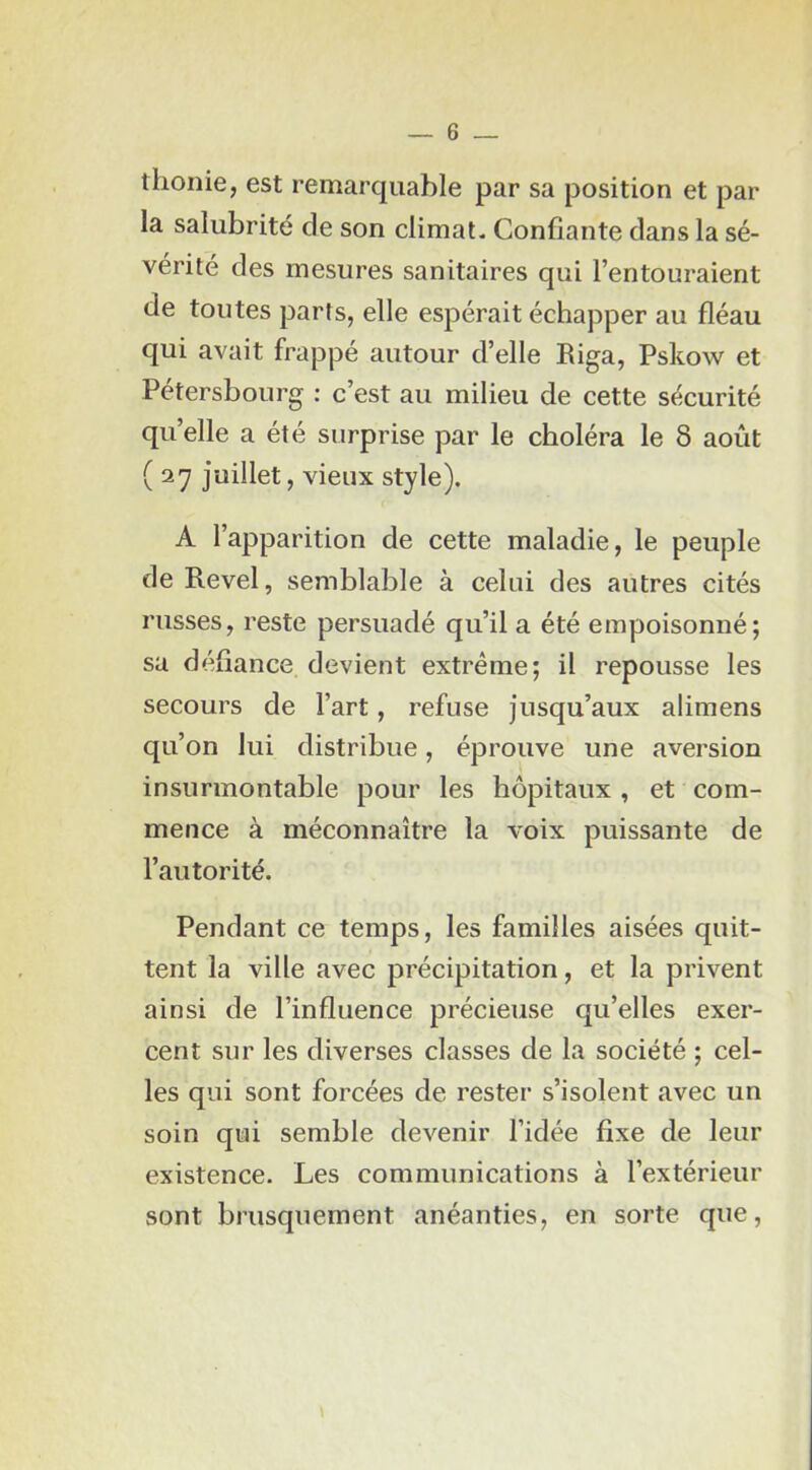 thonie, est remarquable par sa position et par la salubrité de son climat- Confiante dans la sé- vérité des mesures sanitaires qui l’entouraient de toutes parts, elle espérait échapper au fléau qui avait frappé autour d’elle Riga, Pskow et Pétersbourg : c’est au milieu de cette sécurité qu’elle a été surprise par le choléra le 8 août ( 27 juillet, vieux style). A l’apparition de cette maladie, le peuple de Revel, semblable à celui des autres cités russes, reste persuadé qu’il a été empoisonné; sa défiance devient extrême; il repousse les secours de l’art, refuse jusqu’aux alimens qu’on lui distribue, éprouve une aversion insurmontable pour les hôpitaux , et com- mence à méconnaître la voix puissante de l’autorité. Pendant ce temps, les familles aisées quit- tent la ville avec précipitation, et la privent ainsi de l’influence précieuse qu’elles exer- cent sur les diverses classes de la société ; cel- les qui sont forcées de rester s’isolent avec un soin qui semble devenir l’idée fixe de leur existence. Les communications à l’extérieur sont brusquement anéanties, en sorte que.