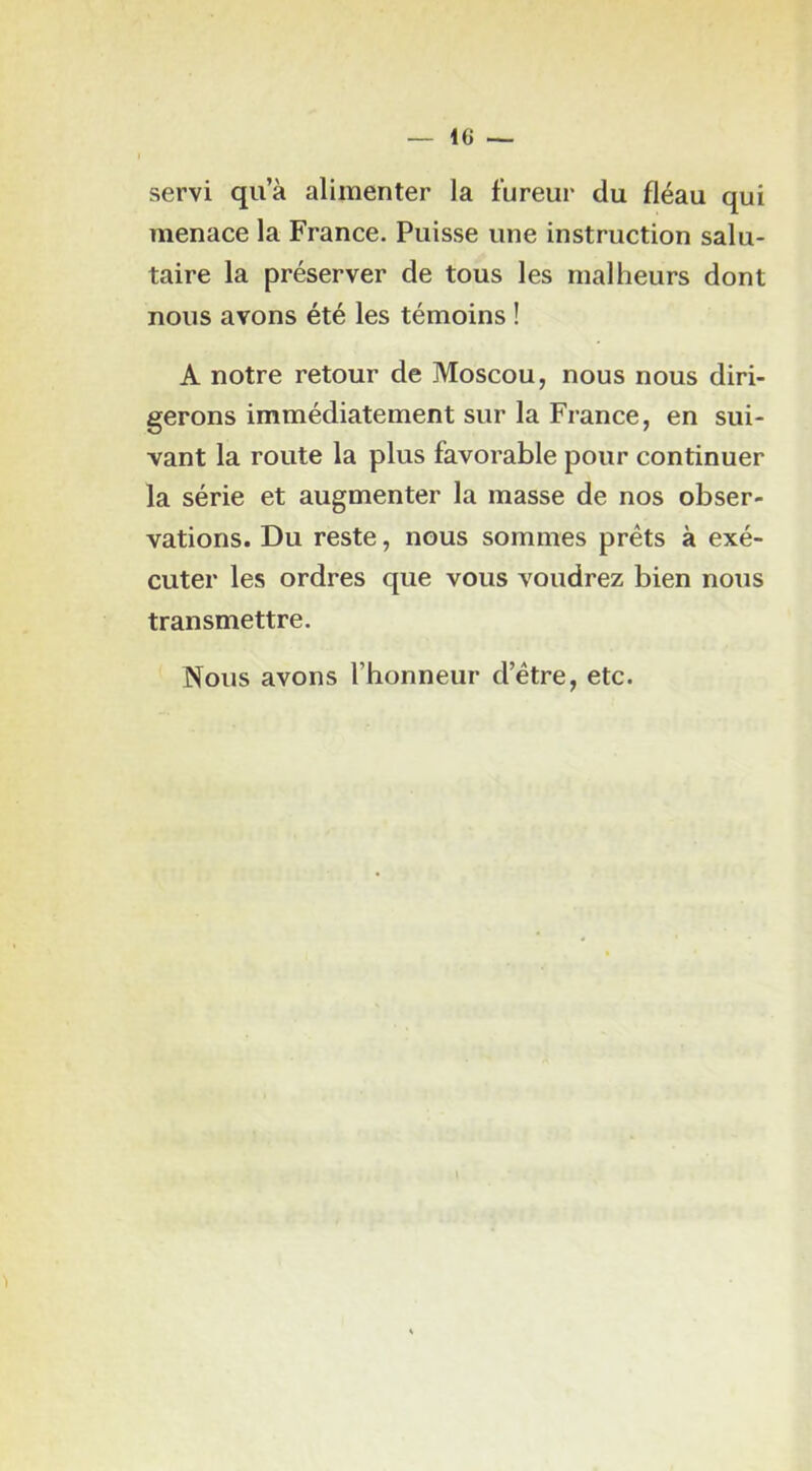 servi qua alimenter la fureur du fléau qui menace la France. Puisse une instruction salu- taire la préserver de tous les malheurs dont nous avons été les témoins ! A notre retour de Moscou, nous nous diri- gerons immédiatement sur la France, en sui- vant la route la plus favorable pour continuer la série et augmenter la masse de nos obser- vations. Du reste, nous sommes prêts à exé- cuter les ordres que vous voudrez bien nous transmettre. Nous avons l’honneur d’être, etc.