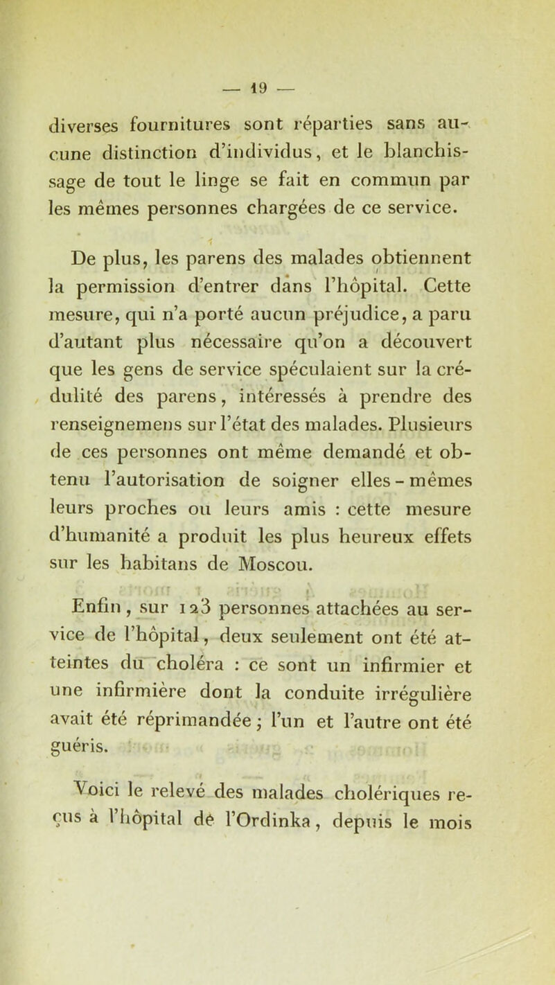 diverses fournitures sont réparties sans au- cune distinction d’individus, et le blanchis- sage de tout le linge se fait en commun par les mêmes personnes chargées de ce service. 1 De plus, les parens des malades obtiennent la permission d’entrer dans l’hôpital. Celte mesure, qui n’a porté aucun préjudice, a paru d’autant plus nécessaire qu’on a découvert que les gens de service spéculaient sur la cré- dulité des parens, intéressés à prendre des renseignemens sur l’état des malades. Plusieurs de ces personnes ont même demandé et ob- tenu l’autorisation de soigner elles - mêmes leurs proches ou leurs amis : cette mesure d’humanité a produit les plus heureux effets sur les habitans de Moscou. ■ i. Enfin, sur ia3 personnes attachées au ser- vice de l’hôpital, deux seulement ont été at- teintes du'choléra : ce sont un infirmier et une infirmière dont la conduite irrégulière avait été réprimandée ; l’un et l’autre ont été guéris. ' Voici le relevé des malades cholériques re- çus à 1 hôpital de l’Ordinka, depuis le mois