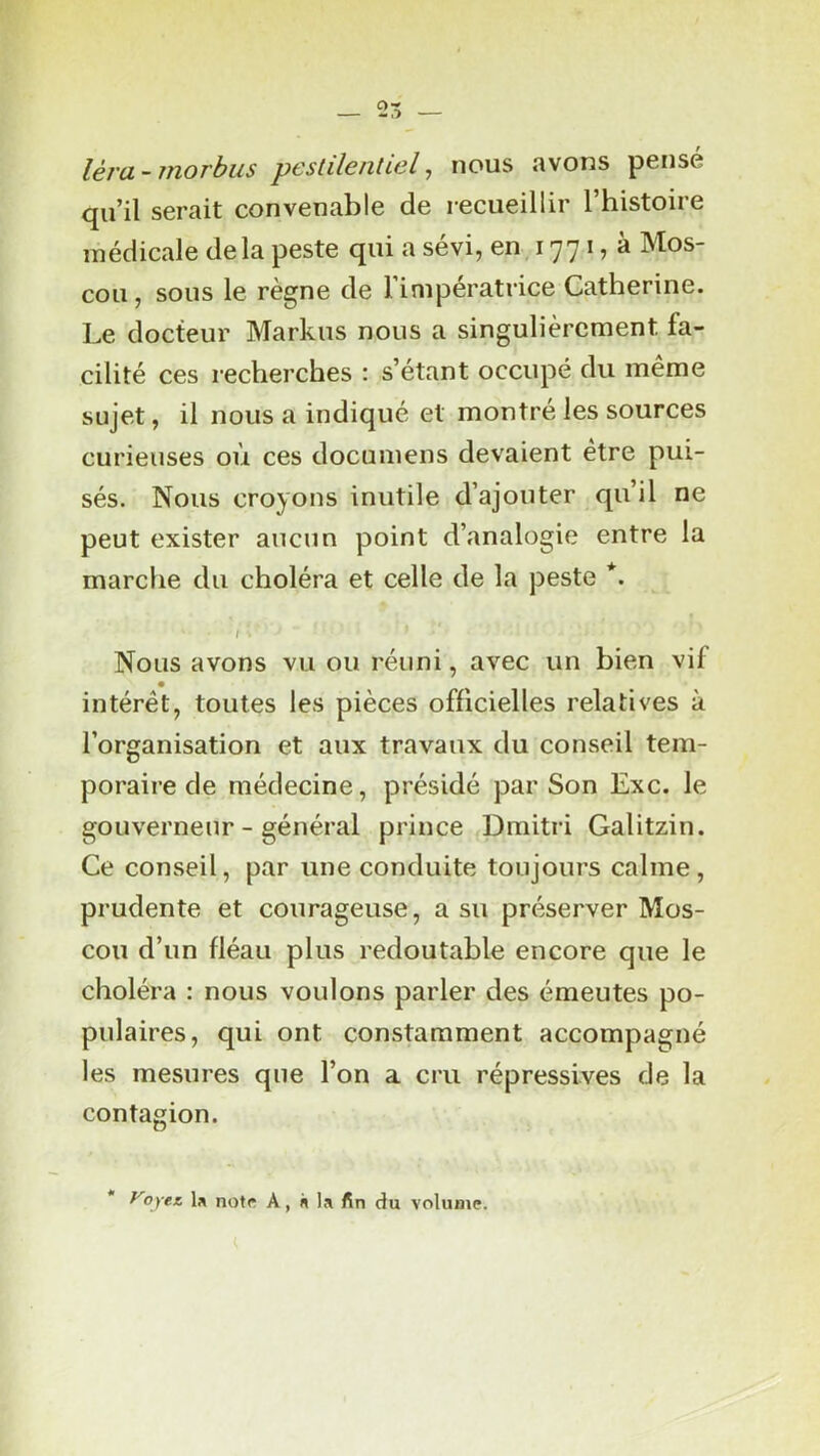 léra-morbus pestilentiel ^ nous avons pensé qu’il serait convenable de recueillir l’histoire médicale delà peste qui a sévi, en, 1771, à Mos- cou, sous le règne de l’impératrice Catherine. Le docteur Markus nous a singulièrement fa- cilité ces recherches : s’étant occupé du même sujet, il nous a indiqué et montré les sources curieuses où ces documens devaient être pui- sés. Nous croyons inutile d’ajouter qu’il ne peut exister aucun point d’analogie entre la marche du choléra et celle de la peste *. I . Nous avons vu ou réuni, avec un bien vif intérêt, toutes les pièces officielles relatives à l’organisation et aux travaux du conseil tem- poraire de médecine, présidé par Son Exc. le gouverneur - général prince Dmitri Galitzin. Ce conseil, par une conduite toujours calme, prudente et courageuse, a su préserver Mos- cou d’un fléau plus redoutable encore que le choléra : nous voulons parler des émeutes po- pulaires, qui ont constamment accompagné les mesures que l’on a cru répressives de la contagion. * yoyee note A, n la fin du volume.