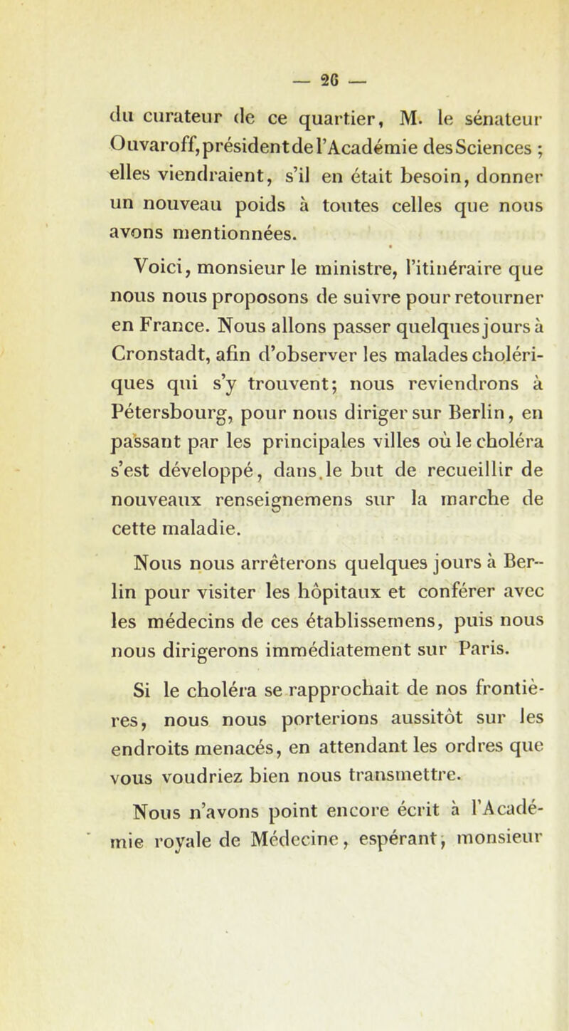 du curateur de ce quartier, M. le sénateur Ouvaroff,présidentdel’Académie desSciences ; elles viendraient, s’il en était besoin, donner un nouveau poids à toutes celles que nous avons mentionnées. Voici, monsieur le ministre, l’itinéraire que nous nous proposons de suivre pour retourner en France. Nous allons passer quelques jours à Cronstadt, afin d’observer les malades choléri- ques qui s’y trouvent; nous reviendrons à Pétersbourg, pour nous diriger sur Berlin, en passant par les principales villes où le choléra s’est développé, dans.le but de recueillir de nouveaux renseignemens sur la marche de cette maladie. Nous nous arrêterons quelques jours à Ber- lin pour visiter les hôpitaux et conférer avec les médecins de ces établissemens, puis nous nous dirigerons immédiatement sur Paris. Si le choléra se rapprochait de nos frontiè- res, nous nous porterions aussitôt sur les endroits menacés, en attendant les ordres que vous voudriez bien nous transmettre. Nous n’avons point encore écrit à l’Acadé- mie royale de Médecine, espérant, monsieur