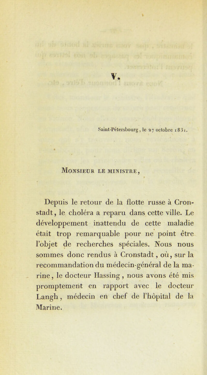 \ Saint-Pétersbourg, le 27 octobre i83i. Monsieur le ministre, Depuis le retour de la flotte russe à Cron- stadt, le choléra a reparu dans cette ville. Le développement inattendu de cette maladie était trop remarquable pour ne point être l’objet de recherches spéciales. Nous nous sommes donc rendus à Cronstadt, où, sur la recommandation du médecin-général de la ma- rine, le docteur Hassing, nous avons été mis promptement en rapport avec le docteur Langh, médecin en chef de l’hôpital de la Marine.