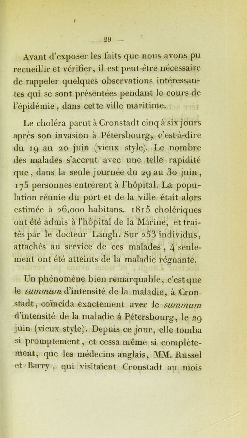i _ 29 _ Avant d’exposer les faits que nous avons pu recueillir et vérifier, il est peut-être nécessaire de rappeler quelques observations intéressan- tes qui se sont présentées pendant le cours de l’épidémie, dans cette ville maritime. Le choléra parut à Cronstadt cinq à six jours après son invasion à Pétersbourg, c’est-à-dire du 19 au 20 juin (vieux style). Le nombre des malades s’accrut avec une ■ telle rapidité que, dans la seule journée du 29 au 3o juin, 175 personnes entrèrent à l’hôpital. La popu- lation réunie du port et de la ville était alors estimée à 26,000 habitans- i8i5 cholériques ont été admis à l’hôpital de la Marine, et trai- tés par le docteur Langh. Sur 2o3 individus, attachés au service de ces malades , 4 seule- ment ont été atteints de la maladie régnante. Un phénomène bien remarquable, c’est que le summum d'intensité de la maladie, à Cron- stadt, coïncida exactement avec le summum d’intensité de la maladie à Pétersbourg, le 29 juin (vieux style)'. Depuis ce jour, elle tomba si promptement, et cessa même si complète- ment, que les médecins anglais, MM. Russel -et Barry , qui visitaient Cronstadt au mois
